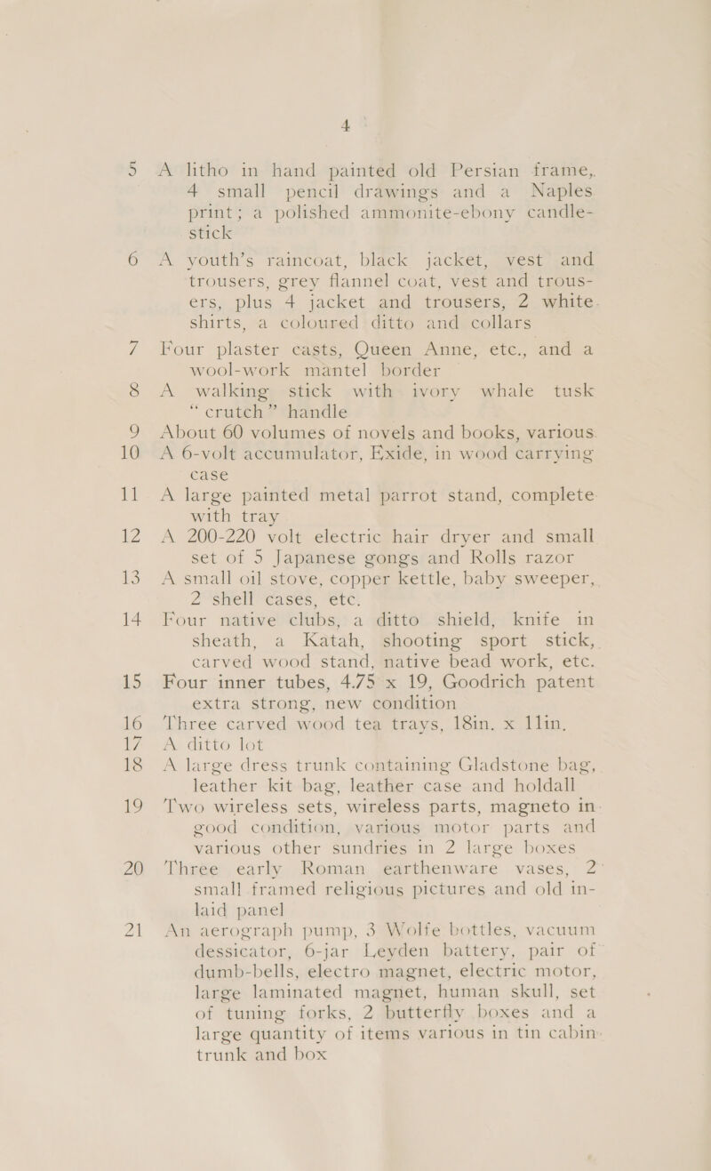 20 21 + A litho in hand painted old Persian frame,, 4 small pencil drawings and a Naples print; a polished ammonite-ebony candle- stick A youth’s raincoat, black jacket, vest and trousers, grey flannel coat, vest and trous- ers, plus 4 jacket and trousers, 2. white. shirts, a coloured ditto and collars Four plaster casts, Oueen Anne etc,, and a wool-work mantel border | A walking stick with ivory whale tusk “ crutch ? thiamndle About 60 volumes of novels and books, various. A 6-volt accumulator, Exide, in wood carrying case A large painted metal parrot stand, complete. with tray A 200-220 volt electric hair dryer and small set of 5 Japanese gongs and Rolls razor A small oil stove, copper kettle, baby sweeper, 2'shiell cases, “etc: Four native clubs, a ditto shield, knife in sheath, a Katah, shooting sport stick, carved wood stand, native bead work, etc. Four inner tubes, 4.75 x 19, Goodrich patent extra strong, new condition Three carved wood tea trays, 18in. x 1lin. Pe ditto lot leather kit bag, leather case and holdall Two wireless sets, wireless parts, magneto in good condition, various motor parts and various other sundries in 2 large boxes Three early Roman earthenware vases, 2° small framed religious pictures and old in- laid panel An aerograph pump, 3 Wolfe bottles, vacuum dessicator, 6-jar Leyden battery, pair of dumb-bells, electro magnet, electric motor, large laminated magnet, human skull, set of tuning forks, 2 butterfly boxes and a large quantity of items various in tin cabin trunk and box