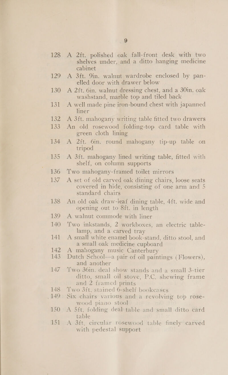 128 1° 130 131 lS 2 Too 134 135 136 Loe 138 139 140 141 9 A 2ft. polished oak fall-front desk with two shelves under, and a ditto hanging medicine cabinet A 3ft: 9in. walnut wardrobe enclosed by pan- elled door with drawer below A 2ft. 6in. walnut dressing chest, and a 30in. oak washstand, marble top and tiled back A well made pine iron-bound chest with japanned liner | A 3ft. mahogany writing table fitted two drawers An old rosewood folding-top card table with green cloth lining A 2it. 6in. round mahogany tip-up table on tripod A 3ft. mahogany lined writing table, fitted with shelf, on column supports Two mahogany-framed toilet mirrors A set of old carved oak dining chairs, loose seats covered in hide, consisting of one arm and 5 standard chairs An old oak draw-ieaf dining table, 4ft. wide and opening out to 8ft. in length A walnut commode with liner ‘Two inkstands, 2 workboxes, an electric table- lamp, and a carved tray A small white enamel book-stand, ditto stool, and a small oak medicine cupboard A mahogany music Canterbury Dutch School—a pair of oil paintings (Flowers), and another Two 36in. deal show stands and a small 3-tier ditto, small oil stove, P.C. shewing frame and 2 framed prints Two 3ft. stained 6-shelf bookcases Six chairs various and a revolving top rose- wood piano stool A 5ft. folding deal table and small ditto card table A 3ft, circular rosewood table: finely’ carved with pedestal support