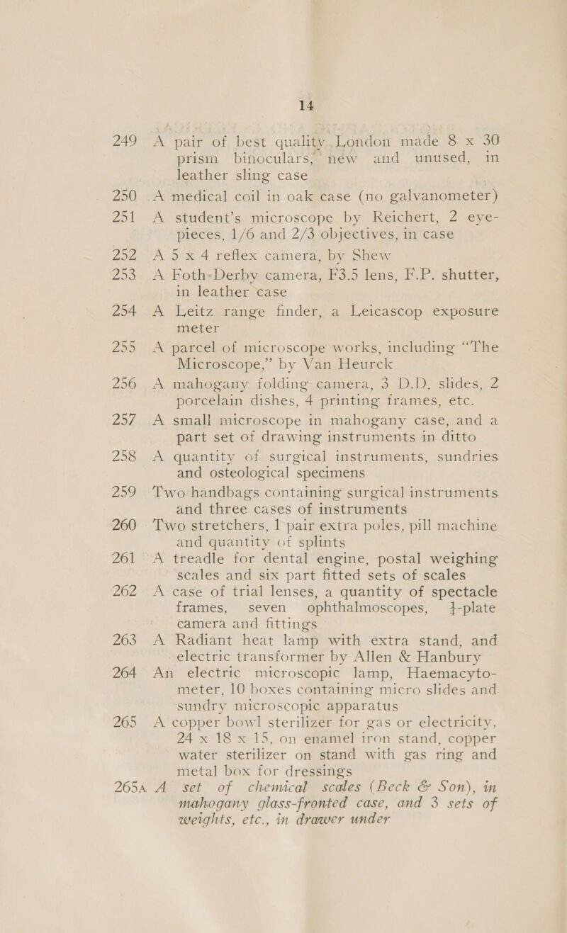 249 250 Zo! 202 25 254 259 256 pave 258 259 260 261 262 263 264 265 14 A pair of best quality,London made 8 x 30 prism binoculars; new and unused, in leather sling case A student’s microscope by Reichert, 2 eye- pieces, 1/6 and 2/3 objectives, in case A 5x 4 reflex camera, by Shew A Foth-Derby camera, F3.5 lens, F.P. shutter, in leather case A leitz range finder, a Leicascop exposure meter A parcel of microscope works, including “The Microscope,” by Van Heurck A mahogany folding camera, 3 D.D. slides, 2 porcelain dishes, 4 printing frames, etc. A small microscope in mahogany case, and a part set of drawing instruments in ditto A quantity of surgical instruments, sundries and osteological specimens Two handbags containing surgical instruments and three cases of instruments Two stretchers, | pair extra poles, pill machine and quantity of splints A treadle for dental engine, postal weighing scales and six part fitted sets of scales A case of trial lenses, a quantity of spectacle frames, seven ophthalmoscopes, 4-plate camera and fittings A Radiant heat lamp with extra stand, and electric transformer by Allen &amp; Hanbury An electric microscopic lamp, Haemacyto- meter, 10 boxes containing micro slides and sundry microscopic apparatus A copper bowl sterilizer for gas or electricity, 24 x 18 x 15, on enamel iron stand, copper water sterilizer on stand with gas ring and metal box for dressings mahogany glass-fronted case, and 3 sets of weights, etc., in drawer under