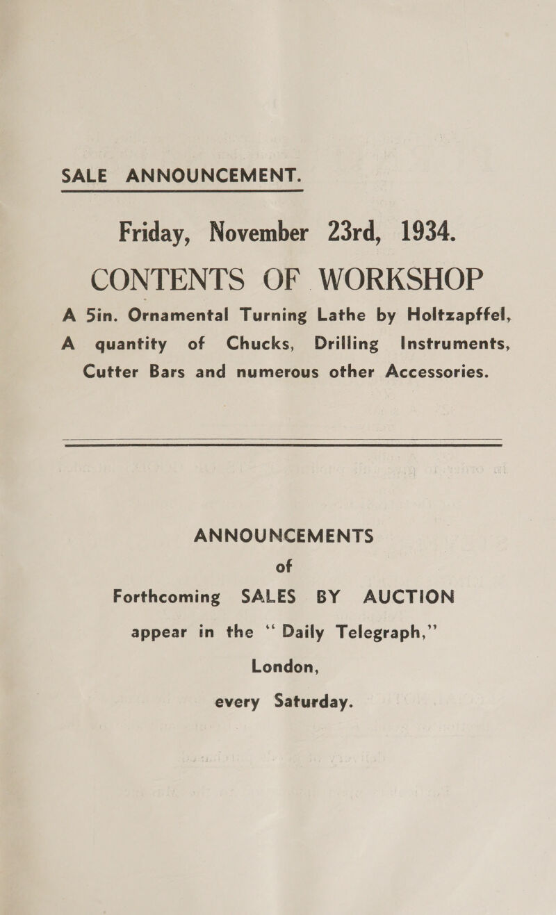 SALE ANNOUNCEMENT. Friday, November 23rd, 1934. CONTENTS OF WORKSHOP A 5in. Ornamental Turning Lathe by Holtzapffel, A quantity of Chucks, Drilling Instruments, Cutter Bars and numerous other Accessories.   ANNOUNCEMENTS of Forthcoming SALES BY AUCTION appear in the ‘ Daily Telegraph,” London, every Saturday.