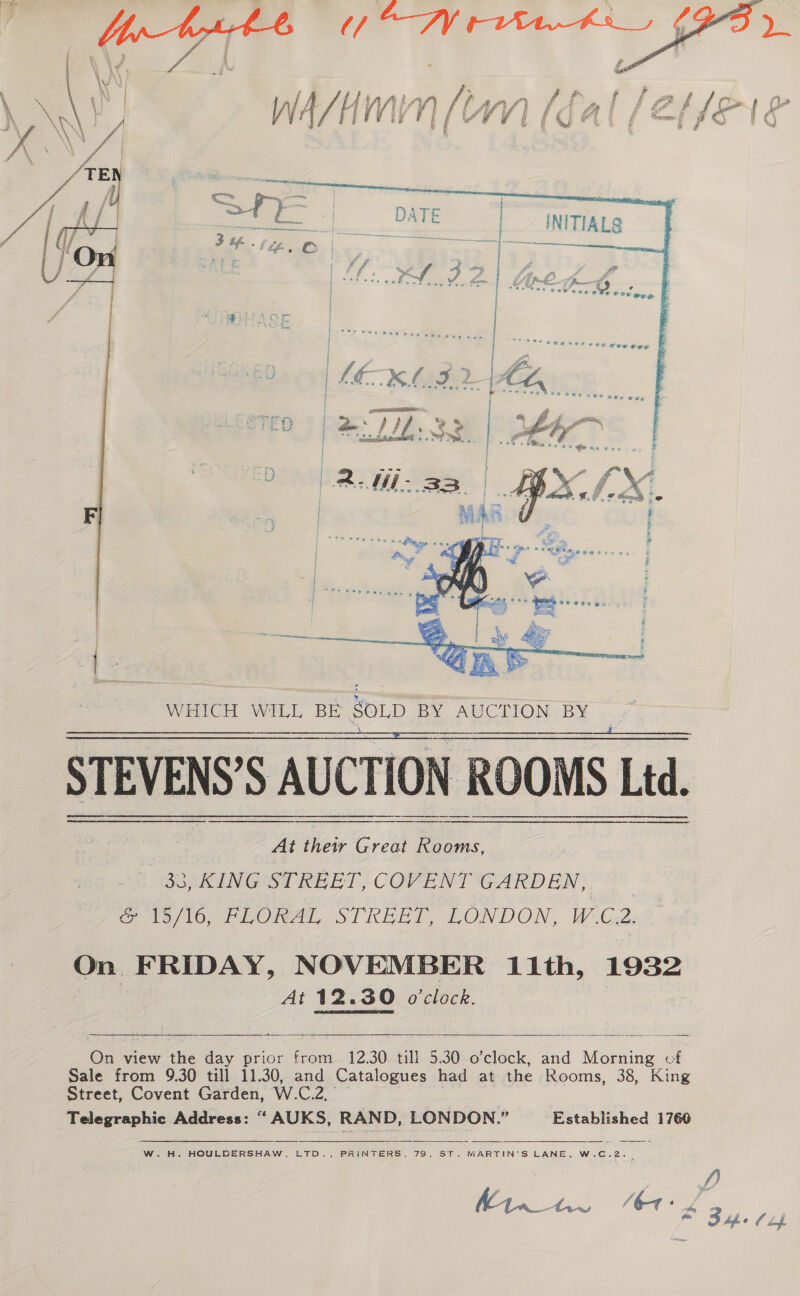  \ \/ i ; é ; | : ; &amp; F foe . ' a) ? Yy i a f &amp; eae c GE £ nN, fae) a Ret ger £f gs ff et er @ Ms eeu Pee f saa Pp» RA 4    STEVENS’S AUCTION ROOMS Ltd. . 0) ag Hee Great tee Bo KING STREET, COVENT GARDEN, a le /l6-rLORAL STREET, LONDON, W C2, On FRIDAY, NOVEMBER 11th, 1932 | At 12.30 o'clock.   On view the dey prior ee £2; 30 till 5.30 o’clock, and oe of Sale from 9.30 till 11.30, and Catalogues had at the Rooms, 38, King Street, Covent Garden, W. Cee. 7 Telegraphic Address: “ AUKS, RAND, LONDON.” Established 1760     W.H. HOULDERSHAW, LTD., PRINTERS, 79, ST. MARTIN’S LANE, W.C.2. |. 4) Kh try “bt: #34. (uf