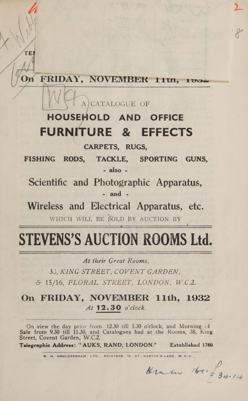  _) On FRIDAY, NOVEMBER “11tn;~2v0=-  : ® &gt; gos * 4 al &amp; } ah og ES f ; k 4 a e ¥ B J 5 £ Lt N | A}CATALOGUE OF ins et Em “HOUSEHOLD AND OFFICE FURNITURE &amp; EFFECTS CARPETS, RUGS, FISHING RODS, TACKLE, SPORTING GUNS, - also - Scientific and Photographic Atwatabin. - and - Wireless and Electrical Apparatus, etc. WHICH WILL BE SOLD BY AUCTION BY STEVENS’S AUCTION ROOMS Ltd. At their Great Rooms, 33, KING STREET, COVENT GARDEN, | 16/16, PLORAL STREET, LONDON, W-Ce2: On FRIDAY, NOVEMBER 11th, 1932 : At 12.30 o'clock.     On view the day prior from 12.30 till 5.30 o’clock, and Morning of Sale from 9.30 till 11.30, and Catalogues had at the Rooms, 38, King Street, Covent Garden, W.C.2, Telegraphic Address: “‘ AUKS, RAND, LONDON.” Established 1760   W.H. HOULDERSHAW, LTD., PRINTERS, 79, ST. MARTIN’S LANE, W.C.2. | f)