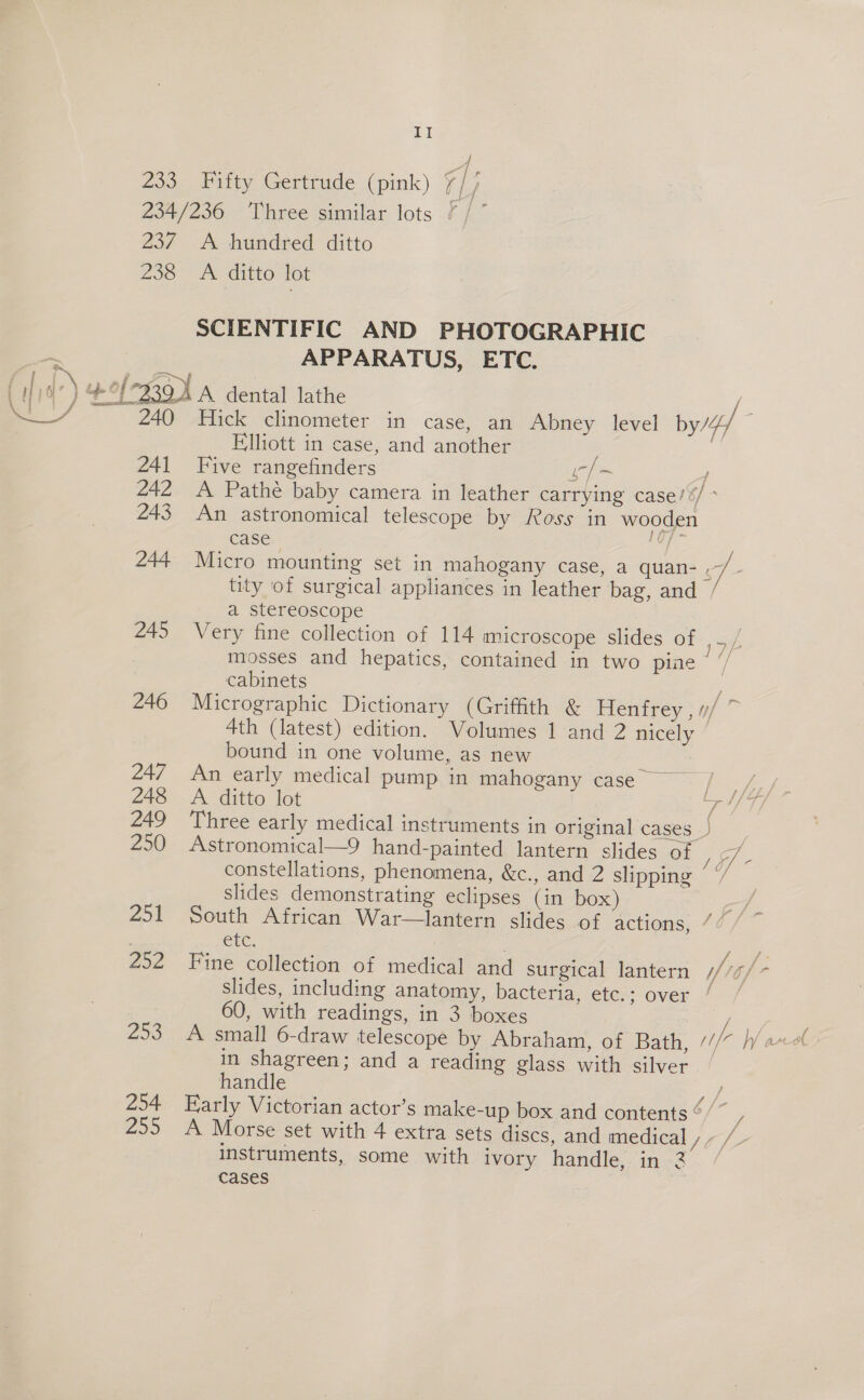 &amp; Zoe ae Fifty Gertrude (pink) Ly ZF A hundred ditto APPARATUS, ETC. 240 241 242 243 244 245 246 247 248 249 250 251 252 253 254 25 Elliott in case, and another Five rangefinders A Pathe baby camera in leather P= 4 carrying case/%/ * ro, case a stereoscope mosses and hepatics, contain cabinets ed in two pine bound in one volume, as new A. ditto lot slides demonstrating eclipses CLC: (in box) aa) 60, with readings, in 3 boxes handle instruments, some with ivor cases y handle, in 2 f