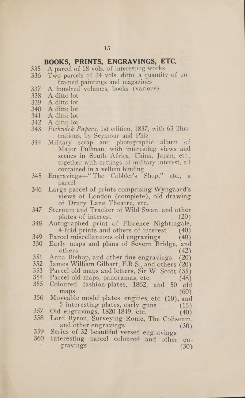 346 347 348 349 350 351 352 Sr, 354 355 356 357 358 309 360 15 BOOKS, PRINTS, ENGRAVINGS, ETC. A parcel of 18 vols. of interesting works Two parcels of 34 vols. ditto, a quantity of un- framed paintings and magazines A hundred volumes, books (various) A ditto lot A ditto lot A ditto lot A ditto lot A ditto lot Pickwick Papers, 1st edition, 1837, with 63 illus- trations, by Seymour and Phiz Military scrap and photographic album of Major Pullman, with interesting views and scenes in South Africa, China, Japan, etc., together with cuttings of military interest, all contained in a vellum binding Engravings—‘ The Cobbler’s Shop,” etc., a parcel } Large parcel of prints comprising Wyngaard’s views of London (complete), old drawing of Deury Lane ‘Theatre, etc: Sternum and Tracker of Wild Swan, and other plates of interest (20) Autographed print of Florence Nightingale, 4-fold prints and others of interest (40) Parcel miscellaneous old engravings (40) Karly maps and plans of Severn Bridge, and others (42) Anna Bishop, and other fine engravings (20) James William Gilbart, F.R.S., and others (20) Parcel old maps and letters, Sir W. Scott (35) Parcel old maps, panoramas, etc. (48) Coloured fashion-plates, 1862, and 50 old maps (60 Moveable model plates, engines, etc. (10), and 5 interesting plates, early guns (15) Old engravings, 1820-1849, etc. (40) Lord Byron, Surveying Rome, The Coliseum, and other engravings (30) Series of 32 beautiful versed engravings Interesting parcel coloured and other en- gravings (30),