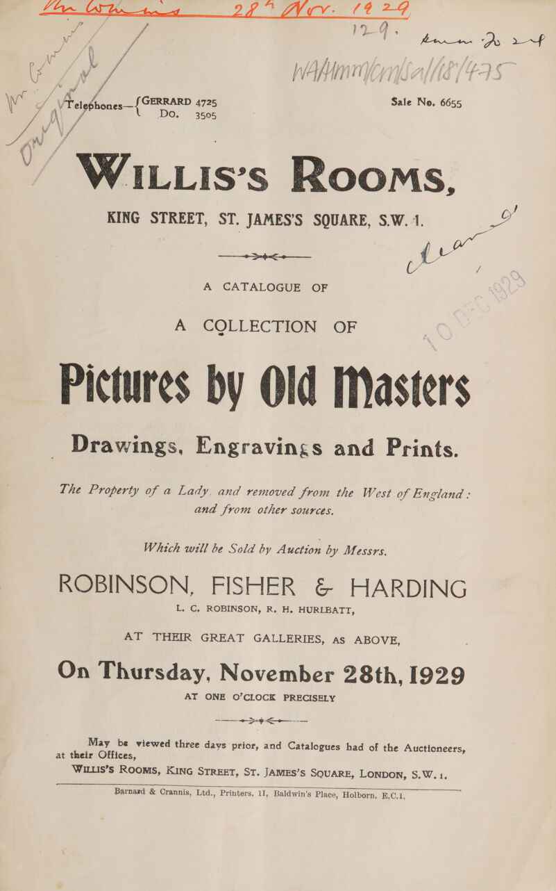 Ff fis R vi / ‘ fOr as Ds pe A: / , Ws . y / Wap Vy Yi i Py rif x f Sale No. 66 / } A fe ‘ ° a ,  WILLIs’s Rooms, KING STREET, ST. JAMES’S SQUARE, S.W. 1.  A CATALOGUE OF A CQLLECTION OF Pictures by Old Masters Drawings, Engravings and Prints. ana from other sources. Which will be Sold by Ayan by Messrs. ROBINSON, FISHER &amp; HARDING L. C, ROBINSON, R. H. HURLBATT, AT THEIR GREAT GALLERIES, as ABOVE, On Thursday, November 28th, 1929 AT ONE O’CLOCK PRECISELY Se gig ———&lt;$—— Se Be —— oe —— May be viewed three days prior, and Catalogues had of the Auctioneers, at their Offices, WILLIS’s ROOMS, KING STREET, ST. JAMES’S SQUARE, LONDON, S.W. 1.  Barnard &amp; Crannis, Ltd., Printers, 11, Baldwin’s Place, Holborn, E,C,1,