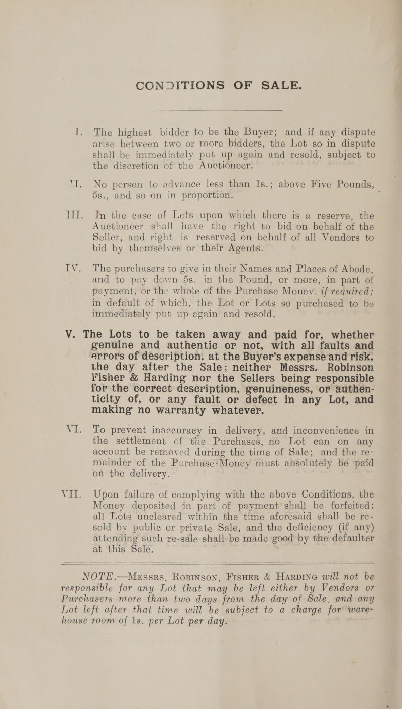 CONDITIONS OF SALE.  The highest bidder to be the Buyer; and if any dispute arise between two or more bidders, the Lot so in dispute shall be immediately put up again and resold, subject to the discretion of the Auctioneer. No person to advance less than 1s.; above Five Pounds, 5s., and go on in proportion. In the case of Lots upon which there is a reserve, the Auctioneer shall have the right to bid on behalf of the Seller, and right is reserved on behalf of all Vendors to bid by themselves or their Agents. The purchasers to give in their Names and Places of Abode, and to pay dowr5s. in the Pound, or more, in part of payment, or the whole of the Purchase Money, if required; mm default of which, the Lot or Lots so purchased to be immediately put up again and resold. VII. genuine and authentie or not, with all faults and the day after the Sale; neither Messrs. Robinson Kisher &amp; Harding nor the Sellers being responsible for the correct description, genuineness, or authen- ticity of, or any fault or defect in any Lot, and making no warranty whatever. To prevent inaccuracy in delivery, and inconvenience in the settlement of the Purchases, no Lot can on any account be removed during the time of Sale; and the re- mainder of the Purchase-Money must absolutely be paid on the delivery. Upon failure of complying with the above Conditions, the Money deposited in part of payment shall be forfeited; all Lots uncleared within the time aforesaid shall be re- sold by public or private Sale, and the deficiency (if any) attending such re-sale shall be made good by the defaulter at this Sale.  