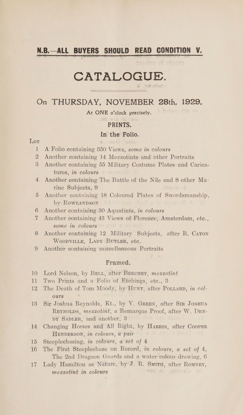  CATALOGUE.   At ONE o'clock precisely. PRINTS. us the Folio. A Folio containing 350 ee some in colours Another containing 14 Mezzotints and other Portraits Another containing 55 Military Costume Plates and Carica- tures, in colours Another containing The Battle of the Nile and 8 other Ma- rine Subjects, 9 Another containing 18 Coloured Plates of Se ere by RownanpDson Another containing 30 Aquatints, in colours Another containing 483 Views of Florence, Amsterdam, etc., some in colours Another contaming 12 Mulitary Subjects, after R. Caton WoopviLLe, Lapy ButTLEr, etc. Another containing miscellaneous Portraits Framed. Lord Nelson, by Brru, after BEEcHEY, mezzotint Two Prints and a Folio of Htchings, etc., 8 The Death of Tom Moody, by Hunt, after Potuarp, in col- ours Sir Joshua Reynolds, Kt., by V. Green, after Sir JosHua REYNOLDS, mezzotint, a Remarque Proof, after W. Drn- DY SADLER, and another, 3 Changing Horses and All Right, by Harris, after Cooprr HENDERSON, in colours, a@ pair Steeplechasing, in colours, a set of 4. The First Steeplechase on Record, in colours, a set of 4, The 2nd Dragoon Guards and a water colour drawing, 6 Lady Hamilton as Nature, by J. R. Smrrn, after Romyey, mezzotint in colours