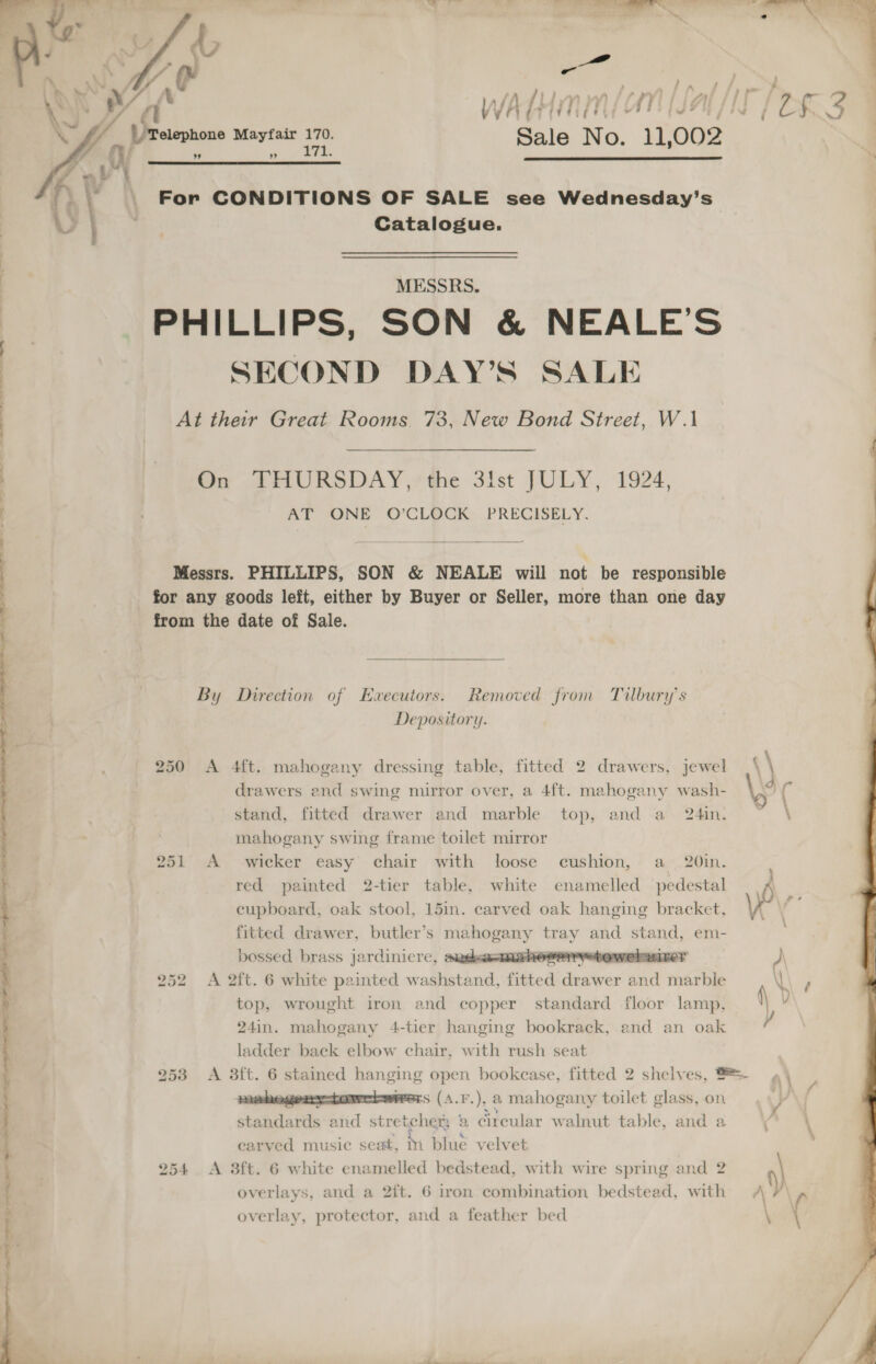     en, ; R } , , ; 7 » ’ 4 Pp ? . ; ye ’ / f “ hone Mayfair 170. Sale No. 11,002 \ Telep : » 171.   For CONDITIONS OF SALE see Wednesday’s Catalogue. ; MESSRS. | | PHILLIPS, SON &amp; NEALE’S ) SECOND DAY’S SALE At their Great Rooms. 73, New Bond Street, W.1 On THURSDAY, the 3lst JULY, 1924, j AT ONE O’CLOCK PRECISELY. Sain al  Messrs. PHILLIPS, SON &amp; NEALE will not be responsible for any goods left, either by Buyer or Seller, more than one day from the date of Sale. By Direction of Executors. Removed from Tilbury’s Depository. 250 A 4ft. mahogany dressing table, fitted 2 drawers, jewel drawers end swing mirror over, a 4ft. mahogany wash- stand, fitted drawer and marble top, and a 24in. mahogany swing frame toilet mirror 251 A wicker easy chair with loose cushion, a 20in. red painted 2-tier table, white enamelled pedestal A, cupboard, oak stool, 15in. carved oak hanging bracket, Vy ‘\ fitted drawer, butler’s mahogany tray and stand, em- , bossed brass jardinicre, aadsa-mshorerretewelwizer 252 A 2ft. 6 white painted washstand, fitted drawer and marble top, wrought iron and copper standard floor lamp, 24in. mahogany 4-tier hanging bookrack, and an oak ladder back elbow chair, with rush seat 253 &lt;A 3ft. 6 stained hanging open bookcase, fitted 2 shelves, S=- mehegeary-tomrrbwrers (A.F.), a mahogany toilet glass, on standards and stretcher; 2 circular walnut table, and a  carved music seat, Mm blue velvet overlays, and a 2{t. 6 iron combination bedstead, with overlay, protector, and a feather bed 