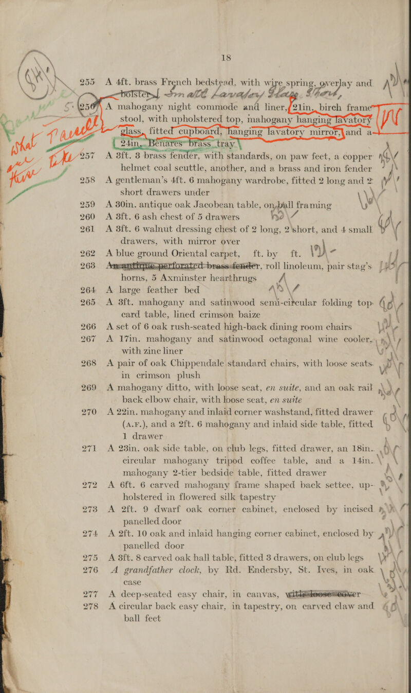 ‘tee 18 ; ACA b \, \e \ \S A 255 A 4ft. brass Fr ist bedsty ad, with wi e pigeons ver Pe and. ro nm aT Lavafer) Ge     ae = ¥ % ‘ % bo Or oO J / altnet od ceaees another, fea 3 a brass aia iron Pee: oh A gentleman’s 4ft. 6 mahogany wardrobe, fitted 2 long and 2: Ma short drawers under ay A 30in. antique oak Jacobean table, onpall framing \\ 260 A 8ft. 6 ash chest of 5 drawers hd iA 261 &lt;A 3ft. 6 walnut dressing chest of 2 long, 2\short, and 4 small ( ( drawers, with mirror over * bo Or ice) ee eel   262 A blue ground Oriental carpet, ft. by 3 y 263 Anpwanttdivepertorated-brassdiender, roll fate: pair stag’s if f f horns, 5 Be inater hearthrugs A { | 264 &lt;A large feather bed | AS \ 4 \ 265 A 3ft. mahogany and satinwood semi-citcular folding top: 1) eard table, lined crimson baize al \ 266 A set of 6 oak rush-seated high-back dining room chairs ir v 267 A 17m. mahogany and satinwood octagonal wine cooler a V with zinc liner 268 &lt;A pair of oak Chippendale standard chairs, with loose seats. ra ‘i in crimson plush 269 A mahogany ditto, with loose seat, en suite, and an oak rail dy s back elbow chair, with loose seat, en suite — 270 A 22in. mahogany and inlaid corner washstand, fitted drawer y  (A.F.), and a 2ft. 6 mahogany and inlaid side table, fitted 1 drawer 271 &lt;A 23in. oak side table, on club legs, fitted drawer, an 18in.. | circular mahogany tripod coffee table, and a 14in. VEN mahogany 2-tier bedside table, fitted drawer 272 A 6ft. 6 carved mahogany frame shaped back settee, ce “&gt; holstered in flowered silk tapestry 273 A 2ft. 9 dwarf oak corner cabinet, enclosed by incised 4.) # panelled door s 274 &lt;A 2ft. 10 oak and inlaid hanging corner cabinet, enclosed by A ry panelled door : 275 A 8ft. 8 carved oak hall table, fitted 3 drawers, on club legs \r \ 276 &lt;A grandfather clock, by Rd. Endersby, St. Ives, in oak \,0 case a a “&gt; 278 &lt;A circular back easy chair, in tapestry, on carved aoe and &amp; fA ball feet &gt; 