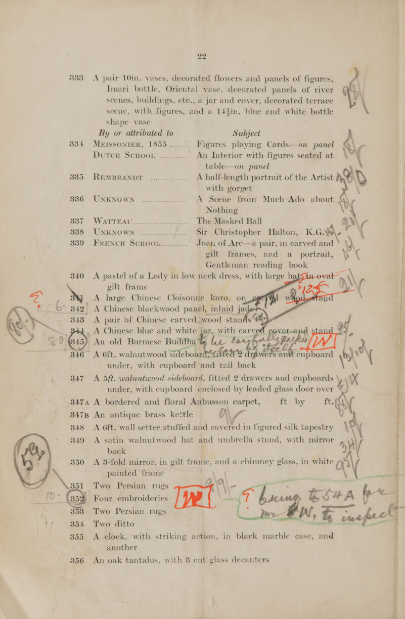 bo 333 A pair 10in. vases. decorated flowers and panels of figures, Imari bottle, Oriental vase, decorated panels of river scenes, buildings, ete., a jar and cover, decorated terrace scene, with figures, and a 143in. blue and white bottle shape vase  By or attributed to Subject 334 MEISSONIER, 18565 ........ Figures playing Cards—on panel Duren SCHOOL. ......4-.. An Interior with figures seated at table—on panel o05 MewBnamon oo. tis... A half-length portrait of the Artist with gorget \ Bao: TWRNGWN (ook. A Scene from Much Ado about \ Nothing \ ( S87 WATTEAD 3 2. ecg. The Masked Ball aX\\ 7 328 UNENOWN® 2.0....40.2.5/ Sir Christopher Halton, K.G.¥s\- * : 339 FRENCH SCHOOL............ Joan of Arc—a pair, in carved and \) AY gilt frames, and a_ portrait, \ s¢ Gentleman reading book 340 A pastel of a Lady in low neck dress, with large hats cilt frame i         A large Chinese Cloisonne koro, on \ . B42! A Chinese blackwood panel, inlaid jac ; 3438 A pair of Chinese carved, wood stands ; f ii | , A Chinese blue and white jar, with carved cover-and By bs r: ~) {845) An old Burmese Buddha ty La Lenape oD Ay] d f “316 A 6ft. walnutwood Sideboardtifters drawers Le cupboard hy) { : under, with cupboard and rail back VA 347 A 5ft. walnutwood sideboard, fitted 2 drawers and cupboards ‘ y XX under, with cupboard enclosed by leaded glass door over % : 3474 A bordered and floral Aubusson carpet, ft by ae Q\ 347B An antique brass kettle D\ if. . m | { 348 A 6ft. wall settee stuffed and cov ered in figured silk tapestry \ ; Ny ; 349 <A satin walnutwood hat and umbrella stand, with mirror back i 350 <A 3-fold mirror, in gilt — and a chimney glass, in ng ; x painted frame | 351 Two Persian rugs ‘ [0 3 BD ; Four embroideries fF | a o 2, A bh = 353 Two Persian rugs They &amp; Wi, -—. ful 4 354 Two ditto 355 <A clock, with striking action, in black aioe ease, and another |