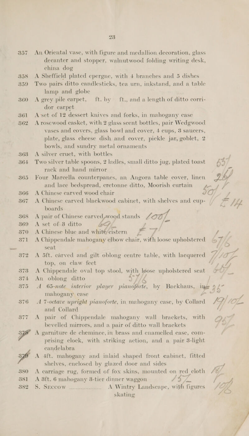 357 An Oriental vase, with figure and medallion decoration, glass decanter and stopper, walnutwood folding writing desk, china dog 358 A Sheffield plated epergne, with 4 branches and 5 dishes 359 Two pairs ditto candlesticks, tea urn, inkstand, and a table lamp and globe 360 <A grey pile carpet, ft. by ft., and a length of ditto corri- dor carpet 361 <Avset of 12 dessert knives and forks, in mahogany case 362 A rosewood casket, with 2 glass scent bottles, pair Wedgwood vases and covers, glass bowl and cover, 4 cups, 3 saucers, plate, glass cheese dish and cover, pickle jar, goblet, 2 bowls, and sundry metal ornaments 363 A silver cruet, with bottles 364 Two silver table spoons, 2 ladles, small ditto jug, plated toast rack and hand mirror 365 Four Marcella counterpanes, an Angora table cover, linen and lace bedspread, cretonne ditto, Moorish curtain ah é 366 A Chinese carved wood chair $07 ; 367 <A Chinese carved blackwood cabinet, with shelves and cup- im Ah boards Fe 368 <A pair of Chinese carv ed wood stands ‘00, 369 <A set of 38 ditto LS f_ 4 370 A Chinese blue and whité/cistern # os f 371 A Chippendale mahogany elbow chair, with loose upholstered 47 seat <3 2 YZ 372 A 5ft. carved and gilt oblong centre table, with lacquered . - TF L- top, on claw feet iy 373 A Chippendale oval top stool, with, Io loose upholstered seat 9% 374 An oblong ditto : rs 375 A 65-note interior player pianoforte, by Backhaus, ing 4 / mahogany case ee / 376 A 7-octave upright pianoforte, in mahogany case, by Collard f a) Lowe and Collard / 377 A pair of Chippendale mahogany wall brackets, with © bevelled mirrors, and a pair of ditto wall brackets y 398 A garniture de cheminee,in brass and enamelled case, com- | prising clock, with striking action, and a pair 3-light candelabra af A 4ft. mahogany and inlaid shaped front cabinet, fitted shelves, enclosed by glazed door and sides La 380 A carriage rug, formed of fox skins, mounted on red cloth LE; % 381 A Bit. 6 mahogany 3-tier dinner waggon / 3 ym | we eee \D: BECCOW .....cnceer..: A Wintry Landscape, with figures LAY skating