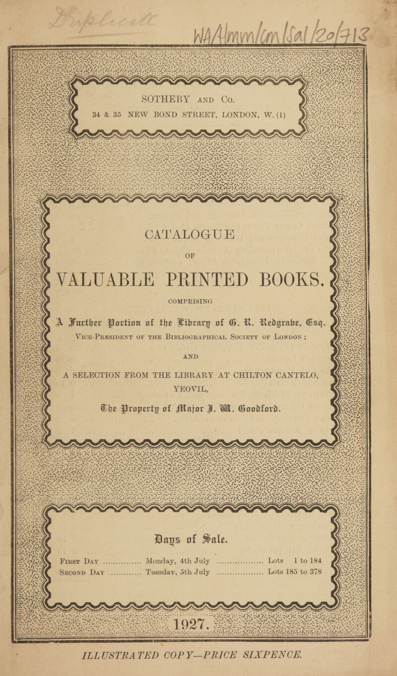  yee           PFRASNVS N8 NW S78) Sy SVN NV Sz V2 i278 NW-8 NVZN7 SVS 7207 SCZ) PSVOZ ST SION PSSST PSISZNY PSIZINY PSSA BSN, Dy SN ISN pe Le A Ee AT SOUR OLN DOD AY ATTA bx ATA TDA DLA) BAD LRY DLA) Sx SOU DU AOD | Ae 2G ELA DU ANAS PLLA GER CLG SOG LANES Cae AAN IANNIS I AN AMAIA N AON ASAIO ANGINA AY PILOT ON ee ~YH ans MNT Vy~¥ i i;~¥ eae y~y&gt; PSE y~ ~V~ Pe aA arts VAY PANTS ASIN VA IT RS NS AIS VARS MARS AVA LE RS SI IIIS NX INOS SANS GAL VARS AR el Ge Ge! GGA RAP OPN Np GINGA SANA itl NLS EDORDOOR Wik (hi \2 IRAN GS RA Teen (45 a Care ae KA VALS AKA RLS ALS AISI RALIAT IAD MUG EA ALAY, CALVES AILS pis Sr WASst VSR al AT A Bel ZV S S aS VAI AS. MEHGES SANS ZS NN AIS AIR LS “INN a) al Ya s~\ (Ze opyshs CREOLIRASR SS i Pa MN = PN aA ae Pte los IVR ead che es NAS ANS : m ’ CePA eee AN Mw ANS SRN TT ee eke TIN ALON YY a ZV SLAY I~ : 5 VN oi Tbe a de: al Op OPN RENE AIG re ty SK pong PEST EG SS OAR ANAL ~ ‘“ Wao. € 1 7 f Ale ae “WN &gt; TEE AISA 34 &amp; 35 NEW BOND STREET, LONDON, W. (1) NX AQANES TIARAS PAN PAD Pea re NTE EL Kd BSA | SARA RAS SON AXES eX I~ NY SAIL L AALS SOUSA) As ISR posi NPT eh Pre Lee x N N an x x S = Natl | Wad ISS 7 Ne eS NN Pee Vos IEA a Re ON Mae Tae tlie. op 2 i PRP aa Pee &lt; Ay) aA A 2N/ AINA a Z20 en Sho Se sae BE esl bE SE LS ESL LIAL AS LES GL SLES GES GL SLINGS RG FRBANG RIS Ne LES eee eR lS le a SN NEARS Nip lo eNO IAI ONE EROO NAA NANO AE .=-™ .™ &lt;&gt; v= ve” Vo TNE v= v= Ve VY \ LY — SL LDL E, Salo PS a 1 aS St SIR IRIAN CIR FIA ware ae ike Sl A hie, peilice ae lawn NGS LES ma = ee = Be CIR = SS RSI RGIS a Es SGD EAD PAIN RAND PEND RNR EAT TAD PT RO IT RO DIOR DITO IVD ETON I PTE SY POT ss Dehn SIS SIS INAS Say NI ENN NL IN LESS AURA SAAT SC Po BRU S A RSSROTAN Rai SAG AY a&gt; \ NAL 4 ~ \ NAEROEN N47, A=. NEN FON NAO ELEN ASNT ARISEN N N 2 PETS T NIA STN TAS NSN LN TRIAGE N TRS TR IRI RLS GASTRIN DN ey et anh eas onan _ ~ — i ~ &lt;= ~~ ~ _ ~ _ _ v- SiGe Se ~ “ ~ N= Ns NSN PIN IN INE PIN ISN LIN PINSN SS ONX *&lt;X= 6X w~X&gt; &lt;&gt; 2XN&gt; VK Say 47, OD henwal eae Leary ae Bi I Ie eet ir LR EN Re DA FIA SE FEA SS ALS ey FLA AS GE REPU NS ON SRG ANAS FN: ~~ PAS fal LOR CU YARNS ae NSN Bee ee ON SN NEON SN SINT SI SN SOS VOSS Ea PENS pa NGN ON ee EN Sep Nea OS aS So Ne Ne od aS ee oS Seon ea ON SELON Sr BS Sr ZS AN Sr aS Sr Ss Nailin SNC iS 4 + hace 4 a nee: my ae Cas ~ ASX SIN = S “A. Z\ CATALOGU E &amp; OF . NM. LS VALUABLE PRINTED BOOKS. Q2— COMPRISING \eneee A Further Portion of the Library of G. R. Redgrabe, Gay. aes AND je GIR - U ~ A SELECTION FROM THE LIBRARY AT CHILTON CANTELO, Se } PSO YEOVIL, NY Ghe Property of Major J. W. Goodford. S RS  pes : Days of Sale. eo N . \\W .! “a v2.5 &gt; RAY ener DAV &lt;0........... Monday, 4th July .....c.:.:....5... Lots. 1 to 184 OAAR2 Lmmteos Pad | ons - = A t she We 4 &gt;; az Feasl SECOND Day ............ Tuesday, 5th July .................. Lots 185 to 378 VEO RRS     s ~ ~ A A ERO ine heey ty x IEA NSAI SARIN RIS ADEN ALANA \ WAC aN “SY, “~Ly/, “S74, 2 re q ; ae &lt; SLL (Nh oN STAIN teh —_ nd + ie, Re is ~ CS ge ~~ BNE OI ONIN AG NG © TDF AT ODEO EMD FLO PON ATLI NAR CIARA AENAYOENS OL ASSATALASA SALAS LLNS LN ANOLON EAN ALA, RII RA  % ; ILLUSTRATED COPY—PRICE SIXPENCE.   