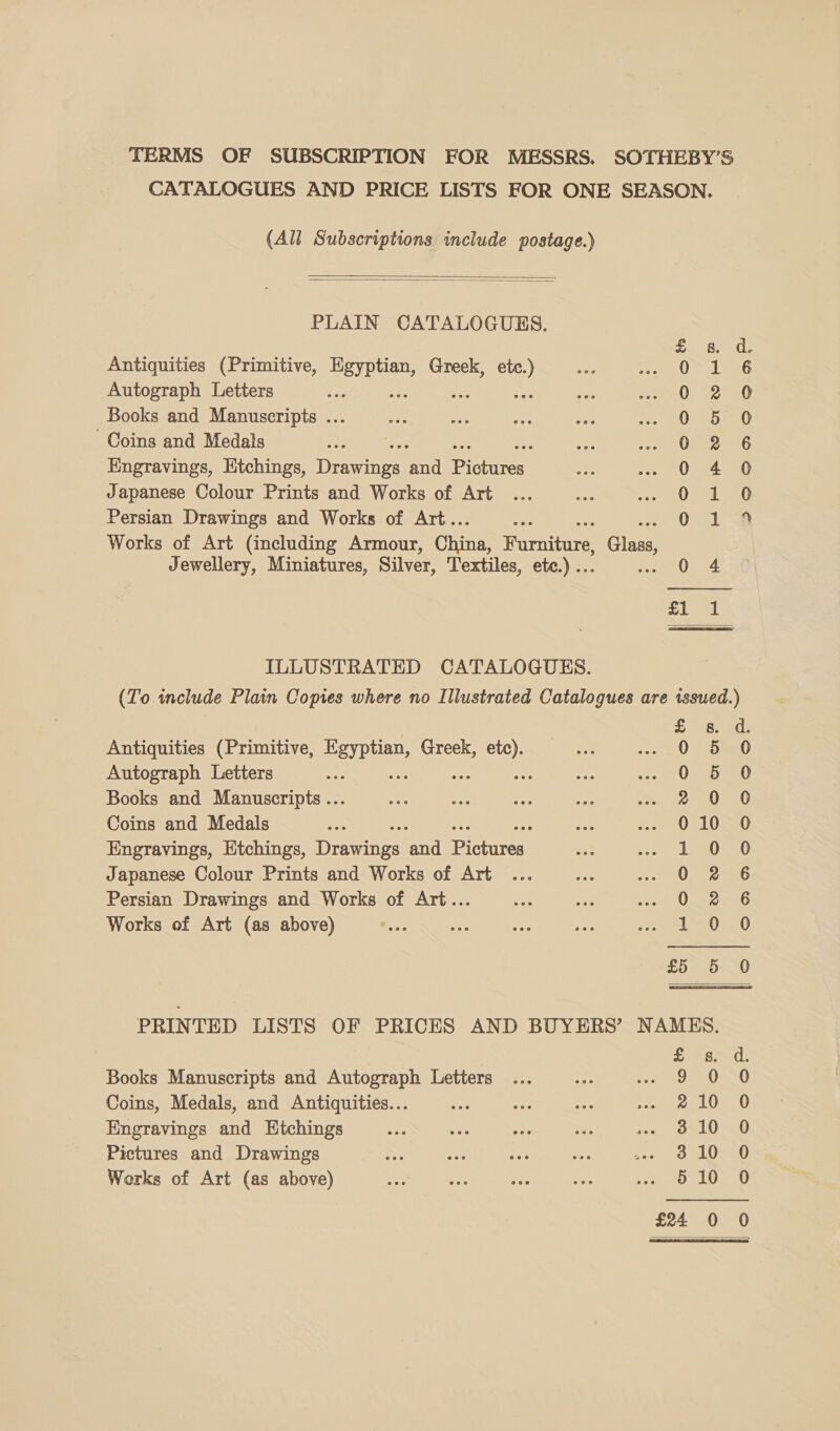 TERMS OF SUBSCRIPTION FOR MESSRS. SOTHEBY’S CATALOGUES AND PRICE LISTS FOR ONE SEASON. (All Subscriptions include postage.)   PLAIN CATALOGUES. Antiquities (Primitive, ea Greek, ae Autograph Letters : Books and Manuscripts ... Coins and Medals Engravings, Htchings, erate aad Beery Japanese Colour Prints and Works of Art Persian Drawings and Works of Art.. Works of Art (including Armour, China, iiarentare) | Claas Jewellery, Miniatures, Silver, Textiles, ete.) .. 0 4 eooocooootm et eS Pm WO Or w HF PoemooaoH    ILLUSTRATED CATALOGUES. (To include Plain Copies where no Illustrated Catalogues are issued.) Antiquities (Primitive, mths Greek, yak Autograph Letters : Ae Books and Manuscripts ... Coins and Medals Engravings, Etchings, iteentAtayg end iE ree Japanese Colour Prints and Works of Art Persian Drawings and Works of Art... Works of Art (as above) HMOoorownooownh sa to] owwooonns DARAnooccc&amp;} th ou Or cm) PRINTED LISTS OF PRICES AND BUYERS’ NAMES. £ os. d. Books Manuscripts and Autograph Letters ... ign ee AL IE Coins, Medals, and Antiquities... ae oF. pene tie?) Engravings and Etchings sin ne ote a fox, OULU SED Pictures and Drawings ap el seD Works of Art (as above) 5 10 0 te cw] a oS cm) 