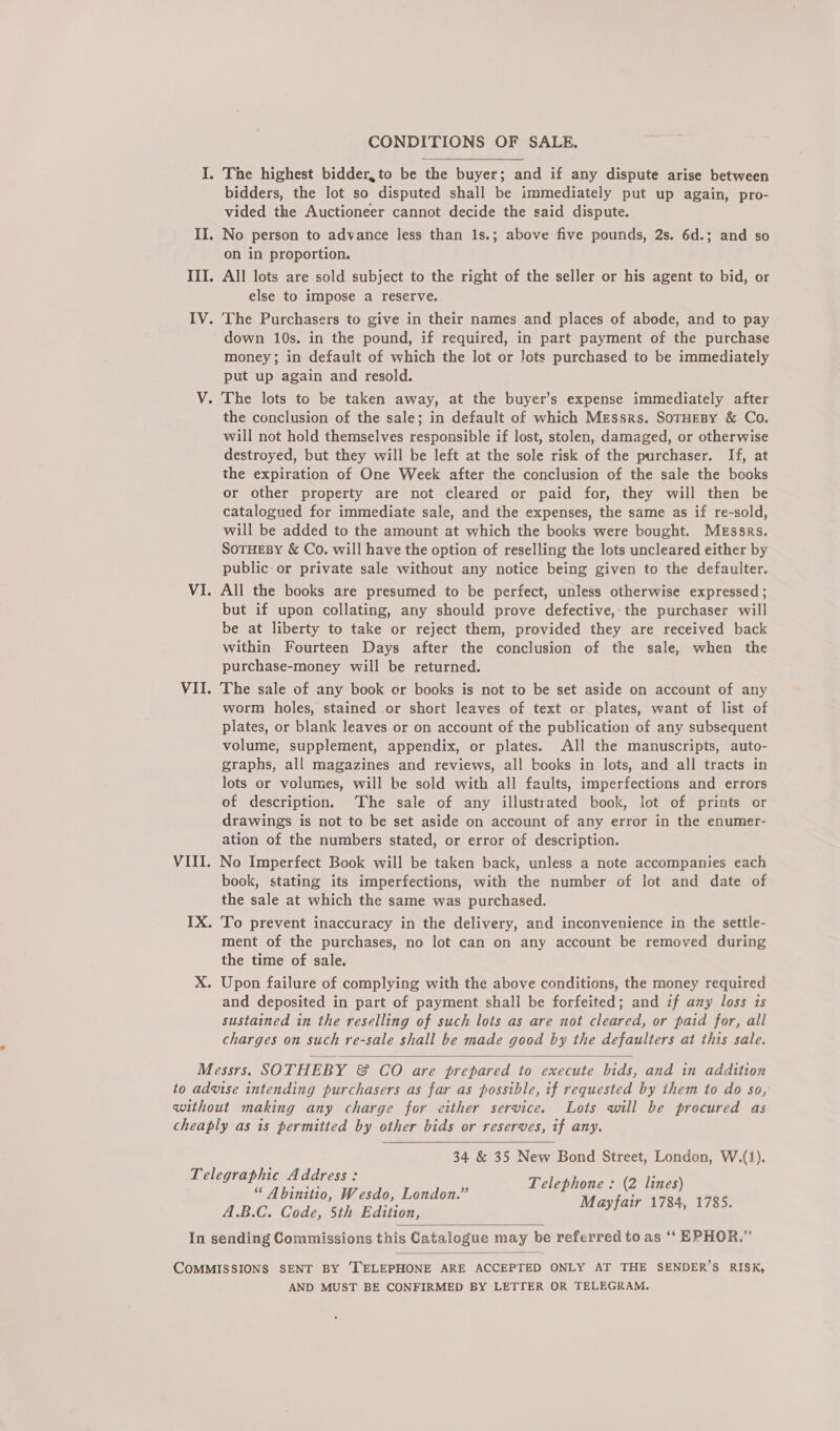 I. The highest bidder, to be the buyer; and if any dispute arise between bidders, the lot so disputed shall be immediately put up again, pro- vided the Auctioneer cannot decide the said dispute. II. No person to advance less than 1s.; above five pounds, 2s. 6d.; and so on in proportion. III. All lots are sold subject to the right of the seller or his agent to bid, or else to impose a reserve. IV. The Purchasers to give in their names and places of abode, and to pay down 10s. in the pound, if required, in part payment of the purchase money; in default of which the lot or Jots purchased to be immediately put up again and resold. V. The lots to be taken away, at the buyer’s expense immediately after the conclusion of the sale; in default of which Messrs. SoTHEBY &amp; Co. will not hold themselves responsible if lost, stolen, damaged, or otherwise destroyed, but they will be left at the sole risk of the purchaser. If, at the expiration of One Week after the conclusion of the sale the books or other property are not cleared or paid for, they will then be catalogued for immediate sale, and the expenses, the same as if re-sold, will be added to the amount at which the books were bought. Messrs. SOTHEBY &amp; Co. will have the option of reselling the lots uncleared either by public or private sale without any notice being given to the defaulter. VI. All the books are presumed to be perfect, unless otherwise expressed; but if upon collating, any should prove defective, the purchaser will be at liberty to take or reject them, provided they are received back within Fourteen Days after the conclusion of the sale, when the purchase-money will be returned. VII. The sale of any book or books is not to be set aside on account of any worm holes, stained or short leaves of text or plates, want of list of plates, or blank leaves or on account of the publication of any subsequent volume, supplement, appendix, or plates. All the manuscripts, auto- graphs, all magazines and reviews, all books in lots, and all tracts in lots or volumes, will be sold with all faults, imperfections and errors of description. The sale of any illustrated book, lot of prints or drawings is not to be set aside on account of any error in the enumer- ation of the numbers stated, or error of description. VIII. No Imperfect Book will be taken back, unless a note accompanies each book, stating its imperfections, with the number of lot and date of the sale at which the same was purchased. IX. To prevent inaccuracy in the delivery, and inconvenience in the settle- ment of the purchases, no lot can on any account be removed during the time of sale. X. Upon failure of complying with the above conditions, the money required and deposited in part of payment shall be forfeited; and if any loss is sustained in the reselling of such lots as are not cleared, or paid for, all charges on such re-sale shall be made good by the defaulters at this sale. Messrs. SOTHEBY &amp; CO are prepared to execute bids, and in addition to advise intending purchasers as far as possible, if requested by ihem to do so, without making any charge for either service. Lots will be procured as cheaply as 1s permitted by other bids or reserves, if any.   34 &amp; 35 New Bond Street, Londen, W.(1). Telephone : (2 lines) Mayfair 1784, 1785. Telegraphic Address: “ Abinitio, Wesdo, London.” A.B.C. Code, 5th Edition, In sending Commissions this Catalogue may be referred to as “‘ EPHOR.”’   COMMISSIONS SENT BY ‘TELEPHONE ARE ACCEPTED ONLY AT THE SENDER’S RISK, AND MUST BE CONFIRMED BY LETTER OR TELEGRAM.