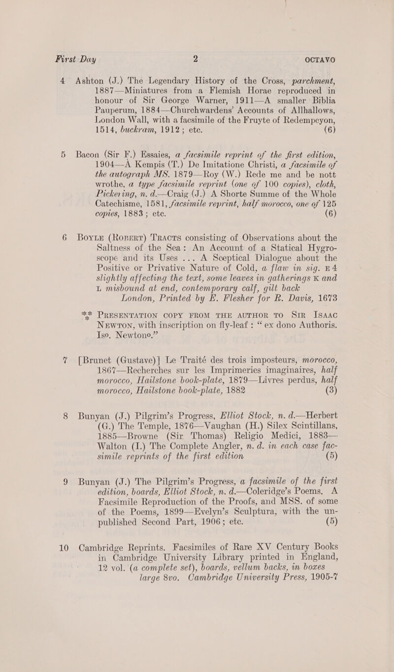 honour of Sir George Warner, 1911—A smaller Biblia Pauperum, 1884—Churchwardens’ Accounts of Allhallows, London Wall, with a facsimile of the Fruyte of Redempcyon, 1514, buckram, 1912; ete. (6) 1904—-A Kempis (T.) De Imitatione Christi, a facsimile of the autograph MS. 1879—Roy (W.) Rede me and be nott wrothe, a type facsimile reprint (one of 100 copies), cloth, Pickering, n. d.—Craig (J.) A Shorte Summe of the Whole Catechisme, 1581, facsimile reprint, half morocco, one of 125 copies, 1883; ete. (6) 10 Saltness of the Sea: An Account of a Statical Hygro- scope and its Uses ... A Sceptical Dialogue about the Positive or Privative Nature of Cold, a flaw im sig. B4 slightly affecting the text, some leaves in gatherings K and L misbound at end, contemporary calf, gilt back London, Printed by lL. Flesher for R. Davis, 1673 ** PRESENTATION COPY FROM THE AUTHOR TO SiR ISAAC Newton, with inscription on fly-leaf : “ex dono Authoris. Iso, Newtono.” [Brunet (Gustave)| Le Traité des trois imposteurs, morocco, 1867—Recherches sur les Imprimeries imaginaires, half morocco, Hailstone book-plate, 1879—Livres perdus, half morocco, Hatlstone book-plate, 1882 (3) Bunyan (J.) Pilgrim’s Progress, Elliot Stock, n. d—Herbert (G.) The Temple, 1876—Vaughan (H.) Silex Scintillans, 1885—Browne (Sir Thomas) Religio Medici, 1883— Walton (1I.) The Complete Angler, n. d. in each case fac- simile reprints of the furst edition (5) Bunyan (J.) The Pilgrim’s Progress, a facsimile of the first edition, boards, Elliot Stock, n. d—Coleridge’s Poems. A Facsimile Reproduction of the Proofs, and MSS. of some of the Poems, 1899—Evelyn’s Sculptura, with the un- published Second Part, 1906; ete. (5) Cambridge Reprints. Facsimiles of Rare XV Century Books in Cambridge University Library printed in England, 12 vol. (a complete set), boards, vellum backs, nm boxes large 8vo. Cambridge University Press, 1905-7