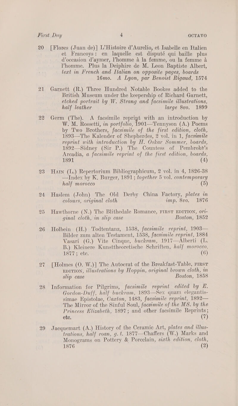 20 r1 mB) 24 zo 26 man 29 [Flores (Juan de) | L’ Histoire d’Aurelio, et Isabelle en Italien et Francoys: en laquelle est disputé qui baille plus doceasion d’aymer, Phomme a la femme, ou la femme a4 Vhomme. Plus la Deiphire de M. Leon Baptiste Albert, — text in French and Italian on opposite pages, boards 16mo. A Lyon, par Benorst Rigaud, 1574: Garnett (R.) Three Hundred Notable Bookes added to the British Museum under the keepership of Richard Garnett, etched portrat by W. Strang and facsimile wlustrations, half leather large 8vo. 1899 Germ (The). A facsimile reprint with an introduction by W. M. Rossetti, in portfolio, 1901—Tennyson (A.) Poems by ''wo Brothers, facsimile of the first edition, cloth, 1893—The Kalender of Shepherdes, 2 vol. in 1, facswmale reprint with introduction by H. Oskar Sommer, boards, 1892—Sidney (Sir P.) The Countess of Pembroke’s Arcadia, a facsimile reprint of the first edition, boards, 1891 (4) Hain (L.) Repertorium Bibliographicum, 2 vol. in 4, 1826-38 —Index by K. Burger, 1891; together 5 vol. contemporary half morocco ED) Haslem (John) The Old Derby China Factory, plates in colours, original cloth ump. 8v0. 1876 Hawthorne (N.) The Blithedale Romance, FIRST EDITION, ort- ginal cloth, in slip case Boston, 1852 Holbein (H.) Todtentanz, 1538, facsimile reprint, 1903— Bilder zum alten Testament, 1538, facsimile reprint, 1884 Vasari (G.) Vite Cinque, buckram, 1917—Alberti (L. B.) Kleinere Kunsttheoretische Schriften, half morocco, dB y Ele: (6) [Holmes (0. W.)| The Autocrat of the Breakfast-Table, rrrst EDITION, illustrations by Hoppin, original brown cloth, wm slip case Boston, 1858 Information for Pilgrims, facsimile reprint edited by Hf. Gordon-Duff, half buckram, 1893—Sex quam elegantis- simae Hpistolae, Caxton, 1483, facsimile reprint, 1892— The Mirror of the Sinful Soul, facsimile of the MS. by the Princess Elizabeth, 1897; and other facsimile Reprints ; ete. (7) Jacquemart (A.) History of the Ceramic Art, plates and illus- trations, half roan, g.t. 1877—Chaffers (W.) Marks and Monograms on Pottery &amp; Porcelain, sixth edition, cloth,