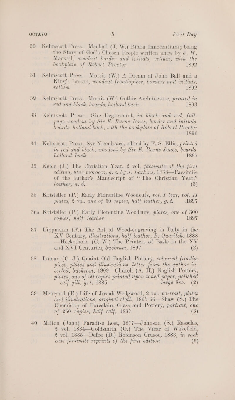 30 32 OOo 34 35 36 360A 3” 38 39 40 Kelmscott Press. Mackail (J. W.) Biblia Innocentium; being the Story of God’s Chosen People written anew by J. W. Mackaiul, woodcut border and initials, vellum, with the bookplate of Robert Proetor 1892 Kelmscott Press. Morris (W.) A Dream of John Ball and a King’s Lesson, woodcut frontispiece, borders and initials, vellum 1892 Kelmscott Press. Morris (W.) Gothic Architecture, printed in red and black, boards, holland back 1893 Kelmscott Press. Sire Degrevaunt, in black and red, full- page woodcut by Sur EL. Burne-Jones, border and wnatials, boards, holland back, with the bookplate of Robert Proctor 1896 Kelmscott Press. Syr Ysambrace, edited by F. S. Ellis, printed im red and black, woodcut by Sw EH. Burne-Jones, boards, holland back 1897 Keble (J.) The Christian Year, 2 vol. facsumile of the first edition, blue morocco, g. e. by J. Larkws, 1868—Facsimile of the author’s Manuscript of “The Christian Year,” leather, n. d. (3) Kristeller (P.) Karly Florentine Woodcuts, vol. I text, vol. I plates, 2 vol. one of 50 copies, half leather, g. t. 1897 Kristeller (P.) Early Florentine Woodcuts, plates, one of 300 copies, half leather 1897 Lippmann (F.) The Art of Wood-engraving in Italy in the XV Century, wlustrations, half leather, B. Quaritch, 1888 —Heckethorn (C. W.) The Printers of Basle in the XV and XVI Centuries, buckram, 1897 (2) Lomax (C. J.) Quaint Old English Pottery, colowred frontis- prece, plates and illustrations, letter from the author in- serted, buckram, 1909—Church (A. H.) English Pottery, plates, one of 50 copies printed upon toned paper, polished calf gilt, g. t. 1885 large 8vo. (2) Meteyard (K.) Life of Josiah Wedgwood, 2 vol. portrait, plates and illustrations, original cloth, 1865-66—Shaw (S.) The Chemistry of Porcelain, Glass and Pottery, portrait, one of 250 copes, half calf, 1837 (3) Milton (Jobn) Paradise Lost, 1877—Johnson (S.) Rasselas, 2 vol. 1884—Goldsmith (O.) The Vicar of Wakefield, 2 vol. 1885—-Defoe (D.) Robinson Crusoe, 1883, im each
