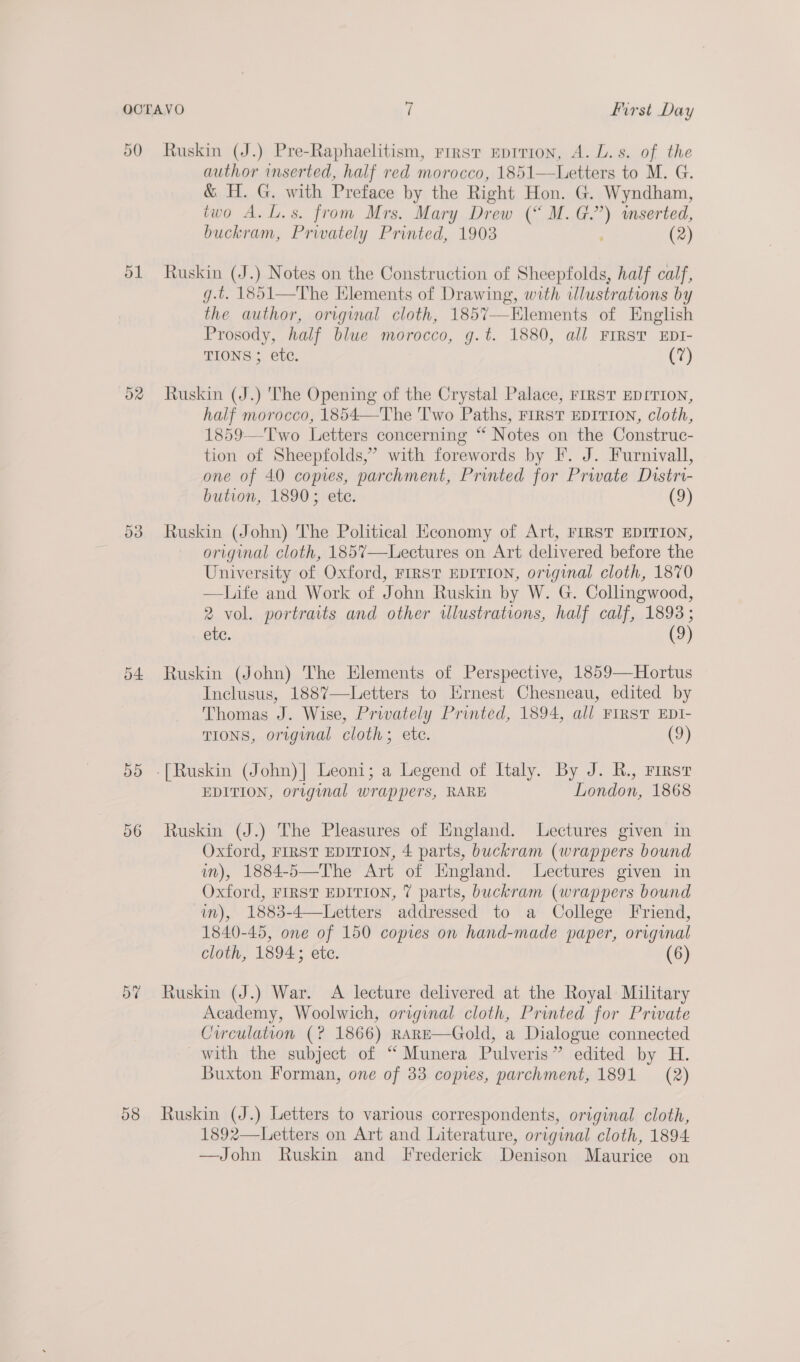 50 51 54 55 56 58 Ruskin (J.) Pre-Raphaelitism, rirsr eprrion, A. L.s. of the author inserted, half red morocco, 1851—Letters to M. G. &amp; H. G. with Preface by the Right Hon. G. Wyndham, two A.L.s. from Mrs. Mary Drew (“ M. fs) mserted, buckram, Privately Printed, 1903 (2) Ruskin (J.) Notes on the Construction of Sheepfolds, half calf, g.t. 1851—The Hlements of Drawing, with illustrations by the author, original cloth, 1857—Elements of English Prosody, half blwe morocco, g.t. 1880, all FIRST EDI- TIONS ; etc. (7) Ruskin (J.) 'The Opening of the Crystal Palace, FIRST EDITION, half morocco, 1854—The 'T'wo Paths, FIRST EDITION, cloth, 1859—Two Letters concerning “ Notes on the Construc- tion of Sheepfolds,’ with forewords by F. J. Furnivall, one of 40 copies, parchment, Printed for Private Distri- bution, 1890; ete. (9) Ruskin (John) The Political Heconomy of Art, FIRST EDITION, original cloth, 1857—Lectures on Art delivered before the University of Oxford, FIRST EDITION, original cloth, 1870 —HLife and Work of John Ruskin by W. G. Collingwood, 2 vol. portraits and other illustrations, half calf, 1893; etc. (3) Ruskin (John) The Elements of Perspective, 1859—Hortus Inclusus, 1887—Letters to Ernest Chesneau, edited by Thomas J. Wise, Privately Printed, 1894, all FIRST EDI- TIONS, oruginal cloth; ete. (9) EDITION, original wrappers, RARE London, 1868 Ruskin (J.) The Pleasures of England. Lectures given in Oxford, FIRST EDITION, 4 parts, buckram (wrappers bound in), 1884-5—The Art of Hngland. Lectures given in Oxford, FIRST EDITION, 7 parts, buckram (wrappers bound in), 1883-4—Letters addressed to a College Friend, 1840-45, one of 150 copies on hand-made paper, original cloth, 1894; ete. (6 Ruskin (J.) War. &lt;A lecture delivered at the Royal: Military Academy, Woolwich, original cloth, Printed for Private Circulation (? 1866) RARE—Gold, a Dialogue connected with the subject of “ Munera Pulveris” edited by H. Buxton Forman, one of 33 copies, parchment, 1891 (2) Ruskin (J.) Letters to various correspondents, original cloth, 1892—Letters on Art and Literature, original cloth, 1894. —John Ruskin and [I rederick Denison Maurice on