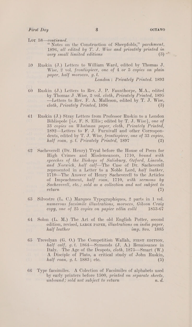 60 61 62 63 64 65 66 “ Notes on the Construction of Sheepfolds,” parchment, 1896, all edited by T. J. Wise and privately printed in very small limited editions (3) ° Ruskin (J.) Letters to William Ward, edited by Thomas J. Wise, 2 vol. frontispiece, one of 4 or 5 copies on plain paper, half morocco, gq. t. London: Privately Printed. 18938 Ruskin (J.) Letters to Rev. J. P. Faunthorpe, M.A., edited by Thomas J .Wise, 2 vol. cloth, Prwately Printed, 1895 —Letters to Rev. I’. A. Malleson, edited by T. J. Wise, cloth, Prwately Printed, 1896 (3) Ruskin (J.) Stray Letters from Professor Ruskin to a London Bibliopole [1.e. F. S. Ellis; edited by T. J. Wise], one of 33 copies on Whatman paper, cloth, Privately Printed, 1892—Letters to F. J. Furnivall and other Correspon- dents, edited by 'T. J. Wise, frontispiece, one of 33 copies, half roan, g.t. Prwately Printed, 1897 (2) High Crimes and Misdemeanors, 1710, bound with speeches of the Bishops of Salisbury, Oxford, Lincoln, and Norwich, half calf—The Case of Dr. Sacheverell represented in a Letter to a Noble Lord, half leather, 1710—The Answer of Henry Sacheverell to the Articles of Impeachment, half roan, 1710, with sermons by Sacheverell, etc.; sold as a collection and not subject to return (7) Silvestre (L. C.) Marques T'ypographiques, 2 parts in 1 vol. numerous facsimile illustrations, morocco, Gibson Crag copy, one of 25 copies on papier vélin collé 1853-67 Solon (lL. M.) The Art of the old English Potter, second edition, revised, LARGE PAPER, illustrations on india paper, half leather | ump. 8vo. 1885 Trevelyan (G. O.) The Competition Wallah, First EDITION, half calf, g.¢. 1864—Symonds (J. A.) Renaissance in Italy. The Age of the Despots, cloth, 1875—Smart (W.) A Disciple of Plato, a critical study of John Ruskin, half roan, g. t. 18833 ete. (5) Type facsimiles. A Colection of Facsimiles of alphabets used by early printers before 1500, printed on separate sheets, unbound; sold not subject to return n. d.