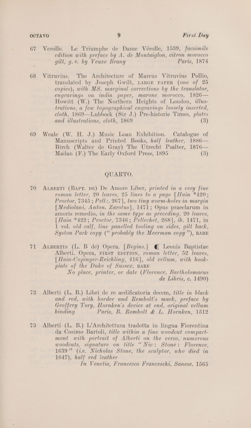 67 68 69 70 ri 73 Verolle. Le Triumphe de Dame Vérolle, 1539, facsimile edition with preface by A. de Montaiglon, citron morocco gut, g.e. by Veuve Brany Paris, 1874 Vitruvius. The Architecture of Marcus Vitruvius Pollio, translated by Joseph Gwilt, LARGE PAPER (one of 25 copies), with MS. marginal corrections by the translator, engravings on mdia paper, marone ‘morocco, 1826— Howitt (W.) The Northern Heights of London, dlus- trations, a few topographical engravings loosely inserted, cloth, 1869—Lubbock (Sir J.) Pre-historic Times, plates and illustrations, cloth, 1869 (3) Weale (W. H. J.) Music Loan Exhibition. Catalogue of Manuscripts and Printed Books, half leather, 1886— Birch (Walter de Gray) The Utrecht Psalter, 1876— Madan (F.) The Harly Oxford Press, 1895 (3) QUARTO. ALBERTI (Bart. DE) De Amore Liber, printed in a very fine roman letter, 20 leaves, 25 lines to a page [Hain *420; Proctor, 7345 ; Pell:, 267], two tiny worm-holes in margin | Mediolani, Anton. Zarotus|, 1471; Opus praeclarum in amoris remedio, i the same type as preceding, 20 leaves, [Hain *422; Proctor, 7346; Pellechet, 268], 1b. 1471, in 1 vol. old calf, line panelled tooling on sides, gilt back, Syston Park copy (“ probably the Meerman copy”), RARE ALBERTIS (L. B de) Opera. [Begins.| @ Leonis Baptistae Alberti. Opera, FIRST EDITION, roman letter, 52 leaves, [ Hain-Copinger-Reichling, 416], old vellum, with book- plate of the Duke of Sussex, RARE No place, printer, or date (florence, Bartholomaeus de Libris, c. 1490) Alberti (. B.) Libri de re aedificatoria decem, title in black and red, with border and Rembolt’s mark, preface by Greoffrey Tory, Hornken’s device at end, original vellum binding Paris, B. Rembolt &amp; L. Hornken, 1512 Alberti (L. B.) L’Architettura tradotta in lingua Fiorentina da Cosimo Bartoli, title within a fine woodcut compart- ment with portrat of Alberti on the verso, numerous woodcuts, signature on title “ Nic: Stone: Florence, 1639” (1.e. Nicholas Stone, the sculptor, who died in 1647), half red leather In Venetia, Francesco Franceschi, Sanese. 1565