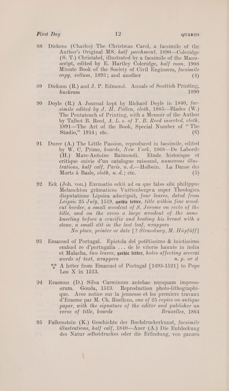 88 39 90 91 92 93 ‘D4 95 Dickens (Charles) The Christmas Carol, a facsimile of the Author’s Original MS. half parchment, 1890—Coleridge (S. T.) Christabel, illustrated by a facsimile of the Manv- script, edited by HE. Hartley Coleridge, half roan, 1908 Minute Book of the Society of Civil Engineers, facsimile copy, vellum, 1893; and another (4) Dickson (R.) and J. P. Edmond. Annals of Scottish Printing, buckram 1890 Doyle (R.) A Journal kept by Richard Doyle in 1840, fac- simile edited by J. H. Pollen, cloth, 1885—Blades (W.) The Pentateuch of Printing, with a Memoir of the Author by Talbot B. Reed, A. LU. s. of T. B. Reed mserted, cloth, 1891—The Art of the Book, Special Number of “ The Studio,” 1914; ete. (6) Durer (A.) The Little Passion, reproduced in facsimile, edited by W. C. Prime, boards, New York, 1868—De Laborde (H.) Marc-Antoine Raimondi. tude historique et critique suivie d’un catalogue raisonné, numerous illus- trations, half calf, Paris, n.d—Holbein. La Danse des Morts a Basle, cloth, n. d.; ete. (5) Hck (Joh. von.) Exeusatio eckii ad ea que falso sibi philippus Melanchton gramaticus Vuittenbergen super Theologica disputatione Lipsica adscripsit, fowr leaves, dated from Leipsic 25 July, 1519, gothic letter, title within fine wood- cut border, a small woodcut of 8S. Jerome on recto of the title, and on the verso a large woodcut of the same kneeling before a crucifix and beating his breast with a stone, a small shit im the last leaf, wrappers No place, printer or date |? Strassburg, M. Hupfiff | Emanuel of Portugal. LHpistola del potétissimo &amp; luictissimo emauel re d’portugalia ... de le vitorie hauute in india et Malacha, two leaves, guthie letter, holes affecting several words of text, wrappers nN. 0. OF: ** A letter from Hmanuel of Portugal [1495-1521] to Pope Teow xine Loe: Krasmus (D.) Silva Carminum antehac nunquam impress- orum. Gouda, 1513. Reproduction photo-lithographi- que. Avec notice sur la jeunesse et les premiers travaux d’Erasme par M. Ch. Ruellens, one of 25 copies on antique paper, with the signature of the editor and publisher on verso of title, boards Brucelles, 1864 Falkenstein (K.) Geschichte der Buchdruckerkunst, facsimile ulustrations, half calf, 1840—Auer (A.) Die Entdeckung des Natur selbstdruckes oder die Erfindung, von ganzen