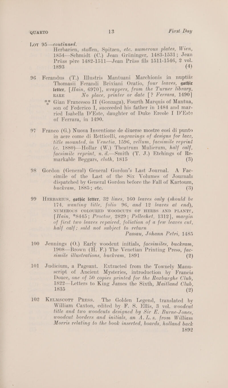 Lor 95—continued. . Herbarien, stoffen, Spitzen, etc. numerous plates, Wien, 1854—-Schmidt (C.) Jean Griininger, 1483-1531; Jean Priiss pére 1482-1511—Jean Priiss fils 1511-1546, 2 vol. 1893 (4)   96 Ferandus (T.) Illustris Mantuani Marchionis in nuptiis Thomasii Ferandi Brixiani Oratio, four leaves, gothie fetter, [ Hain, 6970], wrappers, from the Turner library, RARE No place, printer or date [? Ferrara, 1490 | ** Gian Francesco II (Gonzaga), Fourth Marquis of Mantua, son of Federico I, succeeded his father in 1484 and mar- ried Isabella D’Este, daughter of Duke Ercole I D’Este of Ferrara, in 1490. 97 Franco (G.) Nuova Inventione de diuerse mostre cosi di punto in aere come di Retticelli, engravings of designs for lace, title mounted, in Venetia, 1596, vellum, facsimile reprint (c. 1880)—Hollar (W.) Theatrum Muherum, half calf, facsimile reprint, n.d—Smith (T. J.) Etchings of Re- markable Beggars, cloth, 1815 (3) 98 Gordon (General) General Gordon’s Last Journal. A Fac- simile of the Last of the Six Volumes of Journals dispatched by General Gordon before the Fall of Kartoum, buckram, 1885; ete. (3) 99 HERBARIUS, gothic fetter, 32 lines, 160 leaves only (should be 174, wanting title, folio 96, and 12 leaves at end), NUMEROUS COLOURED WOODCUTS OF HERBS AND PLANTS, [ Hain, *8445; Proctor, 2829; Pellechet, 1312], margin of first two leaves reparred, foliation of a few leaves cut, half calf; sold not subject to return Passau, Johann Petri, 1485 100 Jennings (O.) Early woodcut initials, facsimiles, buckram, 1908—Brown (H. F.) The Venetian Printing Press, fac- simile illustrations, buckram, 1891 (2) 101 Judicium, a Pageant. Extracted from the Townely Manu- script of Ancient Mysteries, introduction by Francis Douce, one of 50 copies printed for the Roxburghe Club, 1822—Letters to King James the Sixth, Maitland Club, 1835 (2) 102 Ketmscorr Press. The Golden Legend, translated by William Caxton, edited by F. S. Ellis, 3 vol. woodcut title and two woodcuts designed by Sir E. Burne-Jones, woodcut borders and initials, an A.L.s. from William Morris relating to the book inserted, boards, holland back 1892