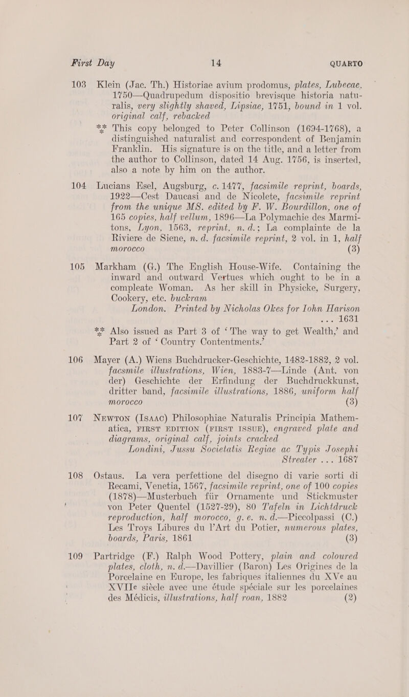 103 104 105 106 107 108 109 Klein (Jac. Th.) Historiae avium prodomus, plates, Lubecae, 1750—Quadrupedum dispositio brevisque historia natu- ralis, very slightly shaved, [ipsiae, 1751, bound in 1 vol. original calf, rebacked ** This copy belonged to Peter Collinson (1694-1768), a distinguished naturalist and correspondent of Benjamin Franklin. His signature is on the title, and a letter from the author to Collinson, dated 14 Aug. 1756, is inserted, also a note by him on the author. Lucians Hsel, Augsburg, c.1477, facsomile reprint, boards, 1922—Cest Daucasi and de Nicolete, facsimile reprint from the unique MS. edited by F. W. Bourdillon, one of 165 copies, half vellum, 1896—La Polymachie des Marmi- tons, Lyon, 1563, reprint, n.d.; La complainte de la Riviere de Siene, n. d. facsimile reprint, 2 vol. in 1, half morocco (3) Markham (G.) The English House-Wife. Containing the inward and outward Vertues which ought to be in a compleate Woman. As her skill in Physicke, Surgery, Cookery, etc. buckram London. Printed by Nicholas Okes for Iohn Harison ay abeah! ** Also issued as Part 3 of ‘The way to get Wealth, and Part 2 of ‘ Country Contentments.’ Mayer (A.) Wiens Buchdrucker-Geschichte, 1482-1882, 2 vol. facsmile wlustrations, Wren, 1883-7—Linde (Ant. von der) Geschichte der Erfindung der Buchdruckkunst, dritter band, facsimile tlustrations, 1886, wuform half Morocco (3) Newton (Isaac) Philosophiae Naturalis Principia Mathem- atica, FIRST EDITION (FIRST ISSUE), engraved plate and diagrams, origimal calf, joints cracked Londimi, Jussu Societatis Regiae ac Typis Josephi Streater ... 1687 Ostaus. La vera perfettione del disegno di varie sorti di Recami, Venetia, 1567, facsimile reprint, one of 100 copies (1878)—Musterbuch ftir Ornamente und Stickmuster von Peter Quentel (1527-29), 80 Tafeln in Lichtdruck reproduction, half morocco, g.e. n.d.—Piccolpassi (C.) Les Troys Libures du Art du Potier, nwmerous plates, boards, Paris, 1861 (3) Partridge (F.) Ralph Wood Pottery, plain and coloured plates, cloth, n. d—Davillier (Baron) Les Origines de la Porcelaine en Europe, les fabriques itahennes du XVe au XVIIe siécle avec une étude spéciale sur les porcelaines des Médicis, illustrations, half roan, 1882 (2)