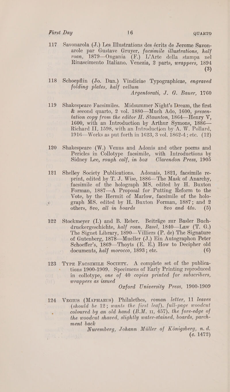 LL 118 119 120 121 122 123 124 Savonarola (J.) Les Illustrations des écrits de Jerome Savon- arole par Gustave Gruyer, facsimile illustrations, half roan, 1879—Ongania (F.) L’Arte della stampa nel Rinascimento Italiano. Venezia, 2 parts, wrappers, 1894 (3) Schoepflin (Jo. Dan.) Vindiciae Typographicae, engraved folding plates, half vellum Argentora, J. G. Bauer, 1760 Shakespeare Facsimiles. Midsummer Night’s Dream, the first &amp; second quarto, 2 vol. 1880—Much Ado, 1600, presen- tation copy from the editor H. Staunton, 1864—Henry V, 1600, with an Introduction by Arthur Symons, 1886— Richard II, 1598, with an Introduction by A. W. Pollard, 1916—Works as put forth in 1623, 3 vol. 1862-4; ete. (12) Shakespeare (W.) Venus and Adonis and other poems and Pericles in Collotype facsimile, with Introductions by Sidney Lee, rough calf, in box Clarendon Press, 1905 Shelley Society Publications. Adonais, 1821, facsimile re- print, edited by T. J. Wise, 1886—The Mask of Anarchy, facsimile of the holograph MS. edited by H. Buxton Forman, 1887—-A Proposal for Putting Reform to the Vote, by the Hermit of Marlow, facsimile of the holo- graph MS. edited by H. Buxton Forman, 1887; and 2 others, 8vo0, all wn boards 8vo and 4to. (5) Stockmeyer (I.) and B. Reber. Beitrage zur Basler Buch- druckergeschichte, half roan, Basel, 1840—Law (T. G.) The Signet Library, 1890—Villiers (P. de) The Signature of Gutenberg, 1878—Mueller (J.) Hin Autographon Peter Schoeffer’s, 1869—Thoyts (E. E.) How to Decipher old documents, half morocco, 1893; ete. (6) Type Facstmite Society. A complete set of the publica- tions 1900-1909. Specimens of Early Printing reproduced in collotype, one of 40 copies printed for subscribers, wrappers as issued Oxford University Press, 1900-1909 Vecius (MapHagrus) Philalethes, roman letter, 11 leaves (should be 12; wants the first leaf), full-page woodcut coloured by an old hand (B.M. 11, 457), the fore-edge of the woodcut shaved, slightly water-stained, boards, parch- ment back Nuremberg, Johann Miiller of Kénigsberg, n. d. (c. 1472)