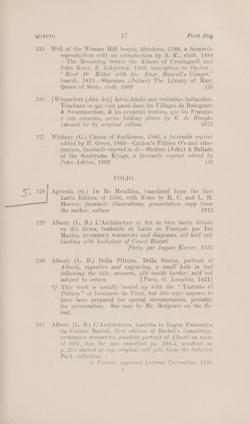 J) 125 Well of the Woman Hill besyde Abirdene, 1580, a facsimile reproduction with an introduction by A. K., cloth, 1884 —The Ressoning betuix the Abbote of Crosraguell and John Knox, &amp;. Lekprewh, 1563, inscription on fly-leaf : “Revd Dr Miller with Sir Alexr. Boswell’s Compts.” boards, 1812—Sharman (Julian) The Library of Mary Queen of Scots, cloth, 1889 (3) 126 | Wicquefort (Abr. de) | Advis fidelle aux veritables hollandois. Touchant ce qui s’est passé dans les Villages de Bodegrave &amp; Swammerdam, &amp; les cruantés inoties, que les Francois y ont exereées, seven folding plates by R. de Hooghe (should be 8), original vellum 1673 @ 127 Whitney (G.) Choice of Emblemes, 1586, a facsimile reprint edited by H. Green, 1866—Caxton’s Fifteen O’s and other prayers, facsumile reprint,n. d—Skelton (John) A Ballade of the Scottysshe Kynge, a facsimile reprint edited by John Ashton, 1882 (3) FOLIO. Agricola (G.) De Re Metallica, translated from the first Latin Edition of 1556, with Notes by H. C. and L. H. Hoover, facsimile illustrations, presentation copy from the author, vellum 1912  129 Alberti (L. B.) L’Architecture et Art de bien bastir divisée en dix livres, traduicts de Latin en Frangois par Jan Martin, NUMEROUS WoopcuUTS and diagrams, old half calf binding with bookplate of Count Riccatr Paris, par Laques Kerver, 1553 130 Alberti (L. B.) Della Pittura. Della Statua, portrait of Alberti, vignettes and engraving, a small hole wn leaf following the title, morocco, gilt inside border; sold not subject to return [Paris, G. Langlois, 1651 | ** This work is usually bound up with the “Trattato di Pittura ” of Leonardo da Vinci, but this copy appears to have been prepared for special circumstances, probably for presentation. See note by Mr. Redgrave on the fly- leaf. 131 Alberti (L. B.) L’Architettura, tradotta in hngua Fiorentina da Cosimo Bartoli, first edition of Bartol’s translation, NUMEROUS Woopcuts, woodcut portrait of Alberti on verso of title, hus the rare cancelled pp. 284-5, woodcut on p. 275 shaved at top, original calf gut, from the Osterley Park collection in Firenze, appresso Lorenzo Torrentino, 1550 6