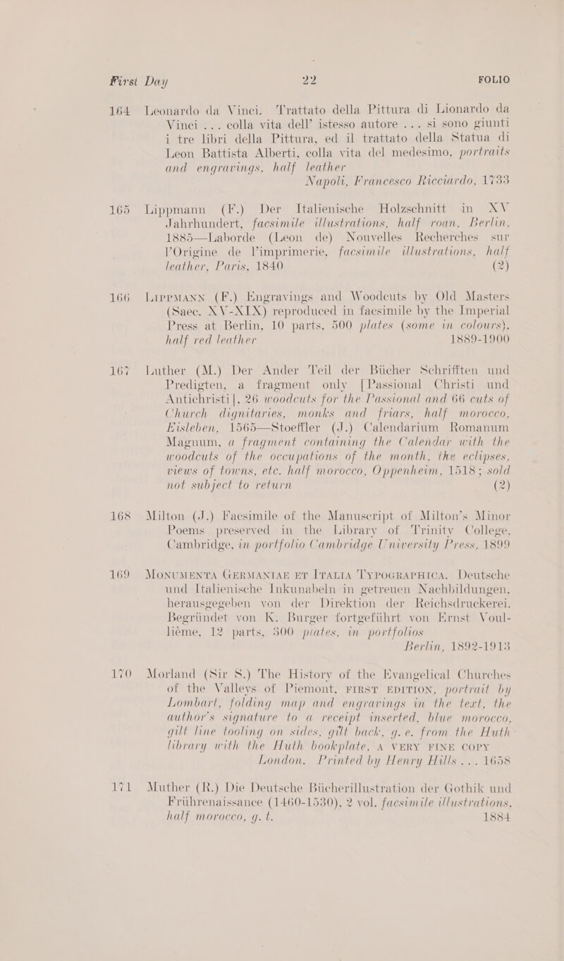 Leonardo da Vinei. Trattato della Pittura di Lionardo da Vinci ... colla vita dell’ istesso autore ... si sono giunti i tre libri della Pittura, ed il trattato della Statua di Leon Battista Alberti, colla vita del medesimo, portraits and engravings, half leather Napoli, Francesco Ricciardo, 1733 Lippmann (F.) Der Italienische Holzschnitt in AV Jahrhundert, facsimile illustrations, half roan, Berlin, 1885—Laborde (Leon de) Nouvelles Recherches sur VOrigine de Vimprimerie, facsimile ilustrations, half leather, Paris, 1840 (2)  LirprpMANN (F.) Engravings and Woodcuts by Old Masters (Saec. XV-XIX) reproduced in facsimile by the Imperial Press at Berlin, 10 parts, 500 plates (some in colowrs), half red leather 1889-1900 Luther (M.) Der Ander Teil der Bucher Schrifiten und Predigten, a fragment only [Passional Christi und Antichristi|, 2 6 woodcuts for the Passional and 66 cuts of Church dignitaries monks and friars, half morocco, Lisleben, (J.) Calendarium Romanum Magnum, 4 a MEALS containing the Calendar with the woodcuts of the occupations of the month, the eclipses, views of towns, etc. half morocco, Oppenhevm, 1518; sold not subject to return (2)  Milton (J.) Facsimile of the Manuscript of Milton’s Minor Poems preserved in the Library of Trinity College, Cambridge, in portfolio Cambridge University Press, 1899 MoONUMENTA GERMANTAE ET [TALIA TypoGrRarHica. Deutsche und [tahenische Inkunabeln in getreuen Nachbildungen, herausgegeben von der Direktion der Reichsdruckerei. segrundet von K. Burger fortgefihrt von Ernst Voul- heme, 12 parts, 500 piates, in portfolios Berlin, 1892-1913 Morland (Sir 8.) The History of the Evangelical Churches of the Valleys of Piemont, FrrsT EDITION, portrait by Lombart, folding map and engravings in the text, the author's signature to a receipt inserted, blue morocco, git line tooling on sides, gilt bach, g.e. from the Huth- library with the Huth bookplate, A VERY FINE COPY London. Printed by Henry Hills ... 1658 Muther (R.) Die Deutsche Biicherillustration der Gothik und Fruhrenaissance (1460-1530), 2 vol. facsimile Ulustrations, half morocco, g. t. 1854