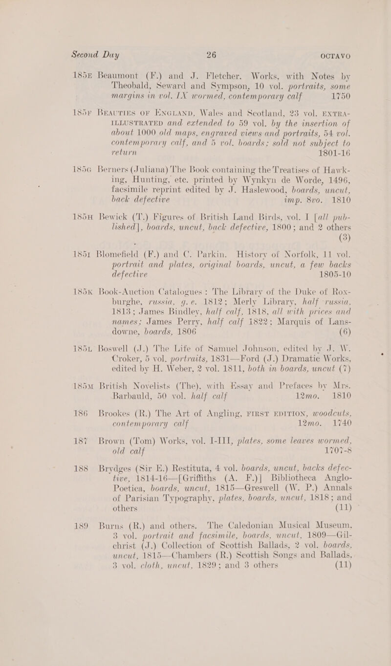 185 Beaumont (F.) and J. Fletcher. Works, with Notes by Theobald, Seward and Sympson, 10 vol. portraits, some margins in vol. LX wormed, contemporary calf 1750 185r Beauties oF Enauanp, Wales and Scotland, 23 vol. ExTRA- ILLUSTRATED and extended to 59 vol. by the insertion of about 1000 old maps, engraved views and portraits, 54 vol. contemporary calf, and 5 vol. boards; sold not subject to return 1801-16 185G Berners (Juliana) The Book containing the Treatises of Hawk- ing, Hunting, ete. printed by Wynkyn de Worde, 1496, facsimile reprint edited by J. Haslewood, boards, uncut, back defective imp. 8vo. 1810 185H Bewick (T.) Figures of British Land Birds, vol. I [all pub- lished|, boards, uncut, back defective, 1800; and 2 others (3) 1851 Blomefield (F.) and C. Parkin. History of Norfolk, 11 vol. portrat and plates, original boards, uncut, a few backs defective 1805-10 185k Book-Auction Catalogues : The Library of the Duke of Rox- burghe, russia, g.e. 1812; Merly Library, half -russia, 1813; James Bindley, half calf, 1818, all with prices and names; James Perry, half calf 1822; Marquis of Lans- downe, boards, 1806 (6) 185L Boswell (J.) The Life of Samuel Johnson, edited by J. W. Croker, 5 vol. portraits, 1831—Ford (J.) Dramatic Works, edited by H. Weber, 2 vol. 1811, both in boards, uncut (7) 185m British Novelists (The), with Essay and Prefaces by Mrs. Barbauld, 50 vol. half calf 12mo. 1810 186 Brookes (R.) The Art of Angling, FIRST EDITION, woodcuts, contemporary calf 12mo. 1740 187 Brown (Tom) Works, vol. I-I11, plates, some leaves wormed, old calf 1707-8 188 Brydges (Sir E.) Restituta, 4 vol. boards, uncut, backs defec- tie, 1814-16—[Griffths (A. F.)| Bibliotheca Anglo- Poetica, boards, uncut, 1815—Greswell (W. P.) Annals of Parisian Typography, plates, boards, uncut, 1818; and others ‘@bk  189 Burns (R.) and others. The Caledonian Musical Museum, 3 vol. portrait and facsimile, boards, uncut, 1809—Gil- christ (J.) Collection of Scottish Ballads, 2 vol. boards, uncut, 1815—Chambers (R.) Scottish Songs and Ballads,
