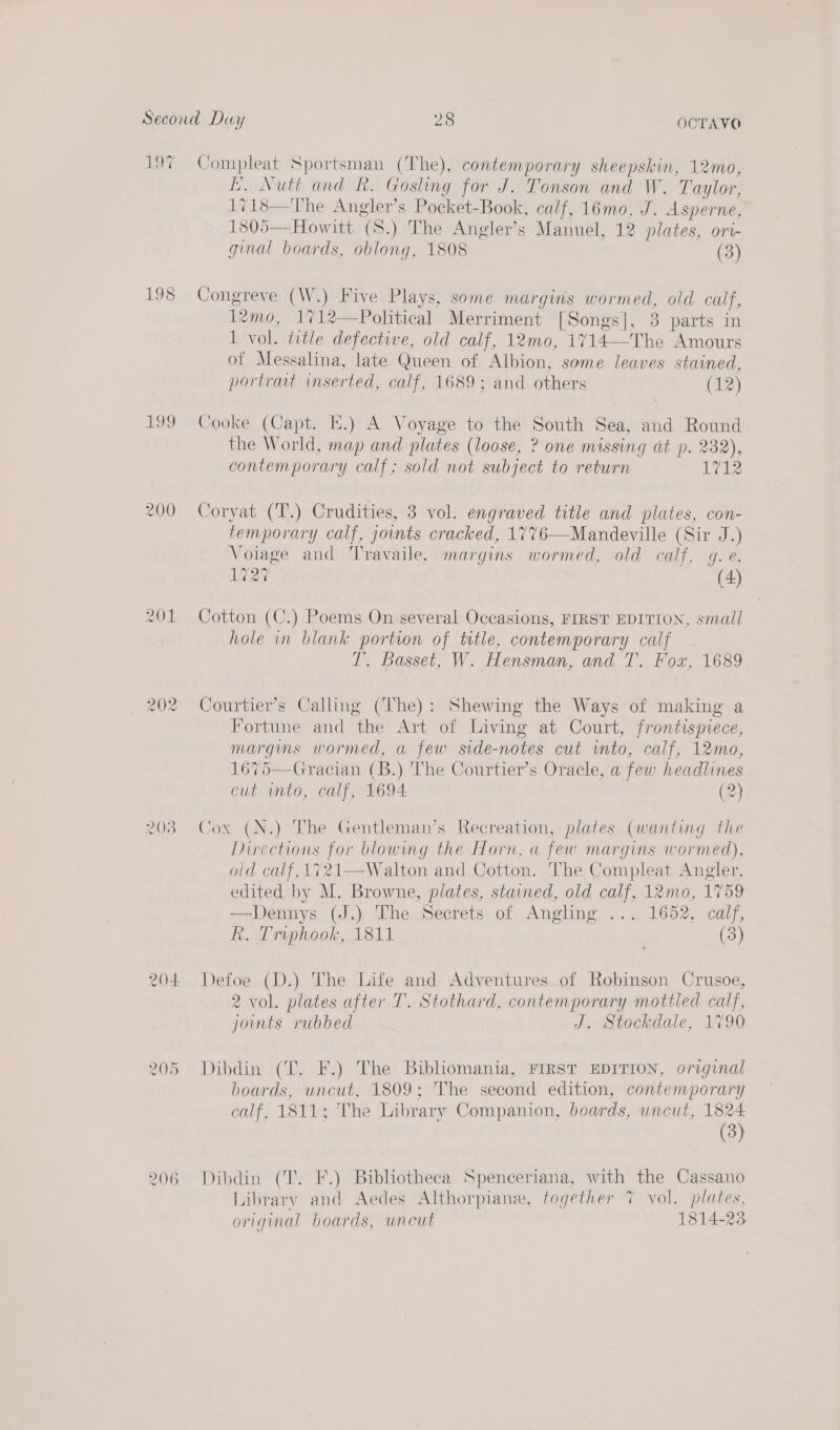 197 Compleat Sportsman (The), contemporary sheepskin, 12mo, LE. Nutt and R. Gosling for J. Tonson and W. Taylor, 1718—The Angler’s Pocket-Book, calf, 16mo, J. Asperne, 1805— Howitt (S.) The Angler’s Manuel, 12 plates, ori- ginal boards, oblong, 1808 (3) 198 Congreve (W.) Five Plays, some margins rigs old calf, 12mo, 1%12—Political Merriment [Songs], 3 parts in 1 vol. title defective, old calf, 12mo, 1714- Ths Amours of Messalina, late Queen of Albion, some leaves stained, portrait inserted, calf, 1689; and others (12) 199 Cooke (Capt. E.) A Voyage to the South Sea, and Round the World, map and plates (loose, ? one missing at p. 232), contemporary calf; sold not subject to return 1712 200 Coryat (T.) Crudities, 3 vol. engraved title and plates, con- temporary calf, jonts cracked, 1776—Mandeville (Sir J.) Voiage and Travaile, margins wormed, old calf, gq. e. 1727 (4) 201 Cotton (C.) Poems On several Occasions, FIRST EDITION, small hole in blank portion of title, contemporary calf T. Basset, W. Hensman, and T. Fox, 1689 202 Courtier’s Calling (The): Shewing the Ways of making a Fortune and the Art of Living at Court, frontispiece, margins wormed, a few side- nore cut AOR calf, 12mo, 1675—Gracian (B.) The Courtier’s Oracle, a fow headlines cut into, calf, 1694 (2)  NW — i wd Cox (N.) The Gentleman’s Recreation, plates (wanting the Directions for blowmg the Horn, a few margins wormed), old calf, 1721—Walton and Cotton. The Compleat Angler, edited by M. Browne, plates, stained, old calf, 12mo, 1759 —Dennys (J.) The Secrets of Angling ... 1652, calf, R. Trvphook, 1811 (3) 204 Defoe (D.) The Life and Adventures of Robinson Crusoe, 2 vol. plates after T. Stothard, contemporary mottled calf, joints rubbed J. Stockdale, 1790 205 Dibdin (T. F.) The Bibliomania, FIRST EDITION, original boards, uncut, 1809; The second edition, contemporary calf) 181i he Library Companion, boards, uncut, 1824 (3) 206 Dibdin (T. F.) Bibliotheca Spenceriana, with the Cassano Library and Aedes Althorpiane, together 7 vol. plates, original boards, uncut 1814-23