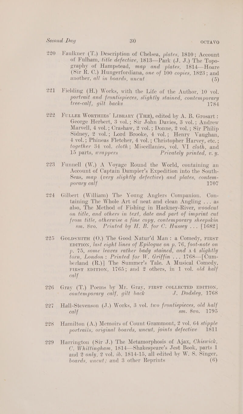220 Faulkner (‘T.) Description of Chelsea, plates, 1810; Account of Fulham, title defective, 1813—Park (J. J.) The Topo- graphy of Hampstead, map and plates, 1814—Hoare (Sir R. C.) Hungerfordiana, one of 100 copies, 1823; and another, all in boards, uncut (5) 221 Fielding (H.) Works, with the Life of the Author, 10 vol. portrat and frontispieces, slightly stained, contemporary tree-calf, gilt backs 1784 Cas) oO wo FULLER WortHtEs’ Lrprary (‘THE), edited by A. B. Grosart : George Herbert, 3 vol.; Sir John Davies, 3 vol.; Andrew Marvell, 4 vol.; Crashaw, 2 vol.; Donne, 2 vol. ; Sir Philip Sidney, 2 vol.; Lord Brooke, 4 vol.; Henry Vaughan, 4 vol.; Phineas Fletcher, 4 vol.; Christopher Harvey, ete. ; together 34 vol. cloth; Miscellanies, vol. VI cloth, and 15 parts, wrappers Privately printed, v. y. 223 Funnell (W.) A Voyage Round the World, containing an Account of Captain Dampier’s Expedition into the South- Seas, map (very slightly defective) and plates, contem- porary calf 1 OF 224 Gilbert (William) The Young Anglers Companion. Con- taining The Whole Art of neat and clean Angling ... as also, The Method of Fishing in Hackney-River, woodcut on title, and others in text, date and part of vmprint cut from title, otherwise a fine copy, contemporary sheepskin sm. 300. ‘Printed by. 8. for7Cr Hussey. | 1682 | 225 GoLpsmiTH (O.) The Good Natur’d Man: a Comedy, First EDITION, last eight lines of Epilogue on p. 76, foot-note on p. 75, some leaves rather bady stained, and a4 slightly torn, London: Printed for W. Griffin ... 1768—[Cum- berland (R.)| The Summer’s Tale. A Musical Comedy, FIRST EDITION, 1765; and 2 others, in 1 vol. old half calf 226 Gray (T.) Poems by Mr. Gray, FIRST COLLECTED EDITION, contemporary calf, gilt back J. Dodsley, 1768 227 Hall-Stevenson (J.) Works, 3 vol. two frontispreces, old half calf sm. 8v0. 1795 228 Hamilton (A.) Memoirs of Count Grammont, 2 vol. 64 stipple portraiis, original boards, uncut, joints defectiwwe 1811 229 Harrington (Sir J.) The Metamorphosis of Ajax, Chiswick, C. Whittingham, 1814—Shakespeare’s Jest Book, parts 1 and 2 only, 2 vol. ib. 1814-15, all edited by W. S. Singer,