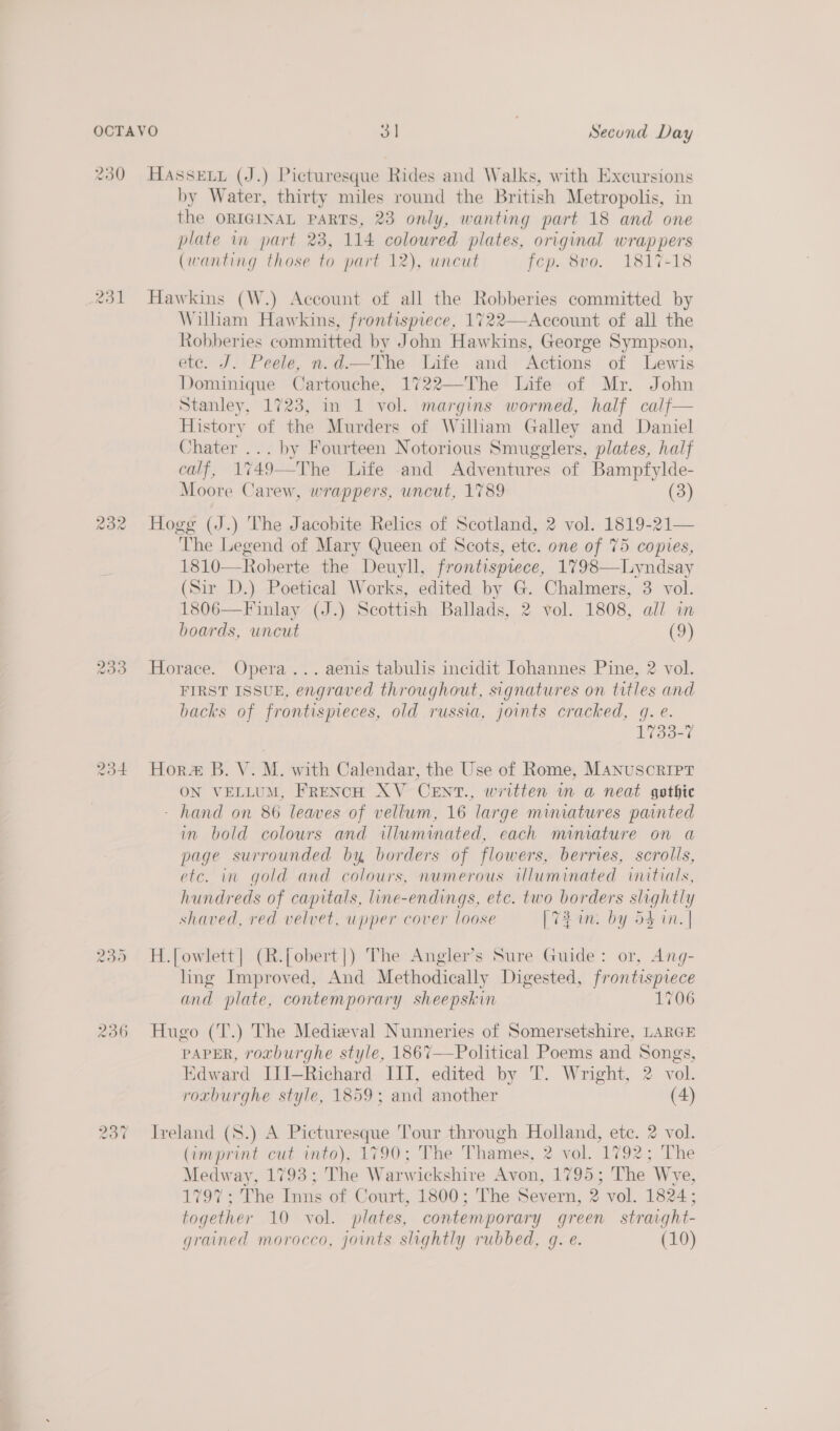 230 HaAssexy (J.) Picturesque Rides and Walks, with Excursions by Water, thirty miles round the British Metropolis, in the ORIGINAL PARTS, 23 only, wanting part 18 and one plate in part 23, 114 coloured plates, original wrappers (wanting those to part 12), uncut fcp. 8vo. 1817-18 231 Hawkins (W.) Account of all the Robberies committed by William Hawkins, frontispiece, 1722—Account of all the Robberies committed by John Hawkins, George Sympson, etc. J. Peele, n.d—The Life and Actions of Lewis Dominique Cartouche, 1722—The Life of Mr. John Stanley, 1723, in 1 vol. margins wormed, half calf— History of the Murders of Wiliam Galley and Daniel Chater ... by Fourteen Notorious Smugglers, plates, half calf, 1749—The Life and Adventures of Bampfylde- Moore Carew, wrappers, uncut, 1789 3 232 Hogg (J.) The Jacobite Relics of Scotland, 2 vol. 1819-21— The Legend of Mary Queen of Scots, ete. one of 75 copies, 1810—Roberte the Deuyll, frontispiece, 1798—Lyndsay (Sir D.) Poetical Works, edited by G. Chalmers, 3 vol. 1806—Finlay (J.) Scottish Ballads, 2 vol. 1808, all in boards, uncut (9) 233 Horace. Opera... aenis tabulis incidit Johannes Pine, 2 vol. FIRST ISSUE, engraved throughout, signatures on titles and backs of frontispieces, old russia, joints cracked, gq. e. 1733-7 234 Hor B. V. M. with Calendar, the Use of Rome, Manuscript ON VELLUM, FRENCH XV CENT., written in a neat gothic - hand on 86 leaves of vellum, 16 large miniatures painted in bold colours and illuminated, each miniature on a page surrounded by borders of flowers, berries, scrolls, etc. in gold and colours, numerous illuminated initials, hundreds of capitals, line-endings, etc. two borders slightly shaved, red velvet, upper cover loose [73 an. by 54 in. | Ow vo Ut H.[owlett|] (R.[obert]) The Angler’s Sure Guide: or, Ang- ling Improved, And Methodically Digested, frontispiece and plate, contemporary sheepskin 1706 236 Hugo (T.) The Medieval Nunneries of Somersetshire, LARGE PAPER, roxburghe style, 1867—Political Poems and Songs, Edward JII—Richard III, edited by T. Wright, 2 vol. roxburghe style, 1859; and another (4) wo ww ~? Ireland (S.) A Picturesque Tour through Holland, etc. 2 vol. (imprint cut into), 1790; The Thames, 2 vol. 1792; The Medway, 1793; The Warwickshire Avon, 1795; The Wye, 1797; The Inns of Court, 1800; The Severn, 2 vol. 1824; together 10 vol. plates, contemporary green straight- grained morocco, joints slightly rubbed, g. e. (10)