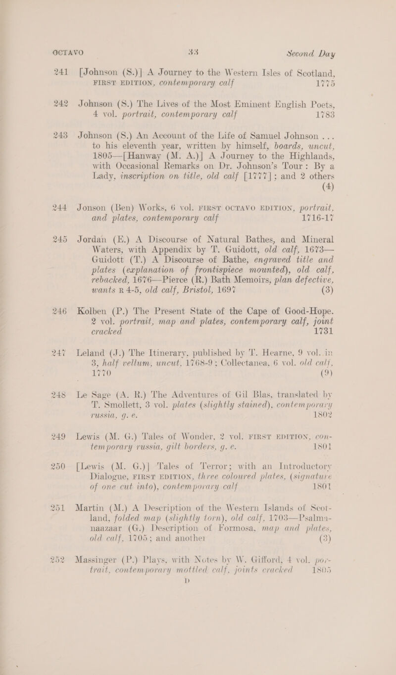 241 242 [Johnson (8.)| A Journey to the Western Isles of Scotland, FIRST EDITION, contemporary calf 1775 Johnson (S8.) The Lives of the Most Eminent English Poets, 4 vol. portrait, contemporary calf 1783 Johnson (S.) An Account of the Life of Samuel Johnson ... to his eleventh year, written by himself, boards, uncut, 1805—j| Hanway (M. A.)| A Journey to the Highlands, with Occasional Remarks on Dr. Johnson’s Tour: By a Lady, inscription on title, old calf [1777]; and 2 others (4) Jonson (Ben) Works, 6 vol. FIRST OCTAVO EDITION, portrait, and plates, contemporary calf 1716-17 Jordan (k.) A Discourse of Natural Bathes, and Mineral Waters, with Appendix by T. Guidott, old calf, 1673— Guidott (T.) A Discourse of Bathe, engraved title and plates (explanation of frontispiece mounted), old calf, rebacked, 1676—Pierce (R.) Bath Memoirs, plan defective, wants R 4-5, old calf, Bristol, 1697 (3)  Kolben (P.) The Present State of the Cape of Good-Hope. 2 vol. portrait, map and plates, contemporary calf, joint cracked 1731 Leland (J.) The Itinerary, published by 'T. Hearne, 9 vol. in 3, half vellum, uncut, 1768-9; Collectanea, 6 vol. old calf, 1770 (9) Le Sage (A. R.) The Adventures of Gil Blas, translated by T. Smollett, 3 vol. plates (slightly stained), contemporary TUSSUL, J. @. 1802 Lewis (M. G.) Tales of Wonder, 2 vol. FIRST EDITION, con- temporary russia, gilt borders, gq. é. 1801 [Lewis (M. G.)| “Tales of Terror; with an Introductory Dialogue, FIRST EDITION, three coloured plates, (signature of one cut into), contemporary calf 1801 Martin (M.) A Description of the Western Islands of Scot- land, folded map (slightly torn), old calf, 1703—Psalma- naazaar (G.) Description of Formosa, map and plates, old calf, 1705; and another (3) Massinger (P.) Plays, with Notes by W. Gifford, 4 vol. por- trait, contemporary mottled calf, joints crached 1805 D