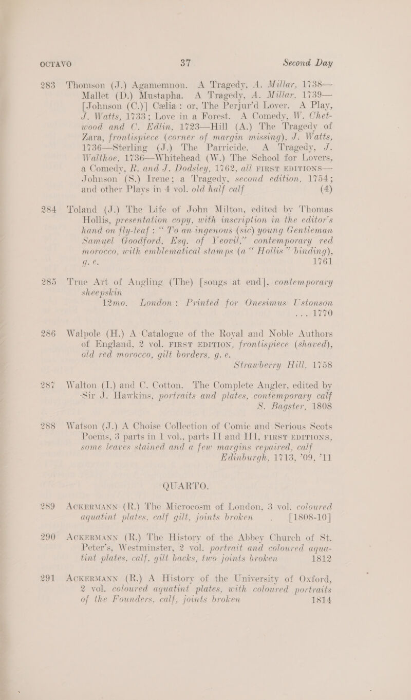 283 ras) CO rhe = on 287 raw) com CO 289 290 Mallet (D.) Mustapha. A Tragedy, A. Millar, 1739— [Johnson (C.)] Celia: or, The Perjur’d Lover. A Play, J. Watts, 1733; Love in a Forest. A Comedy, W. Chet- wood and C. Edlin, 1723—Hill (A.) The Tr ‘agedy of Zara, eee (corner of margin missing), J. W ‘atts, 736—Sterling (J.) The Parricide. A Tragedy, J. Walthoe, 17 36—W hitehead (W.) The School for Lovers, a Comedy, R. and J. Dodsley, 1762, all FIRST EDITIONS Johnson (S.) Irene; a Tragedy, second edition, 1754; and other Plays in 4 vol. old half calf (4)    Toland (J.) The Life of John Milton, edited by Thomas Hollis, presentation copy, with inscription im the editor's hand on fly-leaf : “ To an ingenous (sic) young Gentleman Samuel Goodford, Esq. of Yeovil,” contemporary red morocco, with emblematical stamps (a “ Hollis” binding), G. . LG True Art of Anghng (The) [songs at end], contemporary sheepskin 12mo. London: Printed for Onesimus Ustonson me wigel, Walpole (H.) A Catalogue of the Royal and Noble Authors of England, 2 vol. FrrsT EDITION, frontispiece (shaved), old red morocco, gilt borders, gq. e. Strawberry Hill, 1758 Walton (I.) and C. Cotton. The Complete Angler, edited by ‘Sir J. Hawkins, portraits and plates, ne calf S. Bagster, 1808 Watson (J.) A Choise Collection of Comic and Serious Scots Poems, 3 parts in 1 vol., parts II and II], rrrst Eprrions, some leaves stained and a few margins repaired, calf Tonburgn, 1713, 709, 711 QUARTO. ACKERMANN (R.) The Microcosm of London, 3 vol. colowred aquatint plates, calf gilt, joints broken . | 1808-10 | ACKERMANN (R.) The History of the Abbey Church of St. Peter’s, Westminster, 2 vol. portrait and coloured aqua- tint plates, calf, gilt backs, two joints broken 1812 ACKERMANN (R.) A History of the University of Oxford, 2 vol. coloured aquatint plates, with coloured portraits of the Founders, calf, joints broken 1814