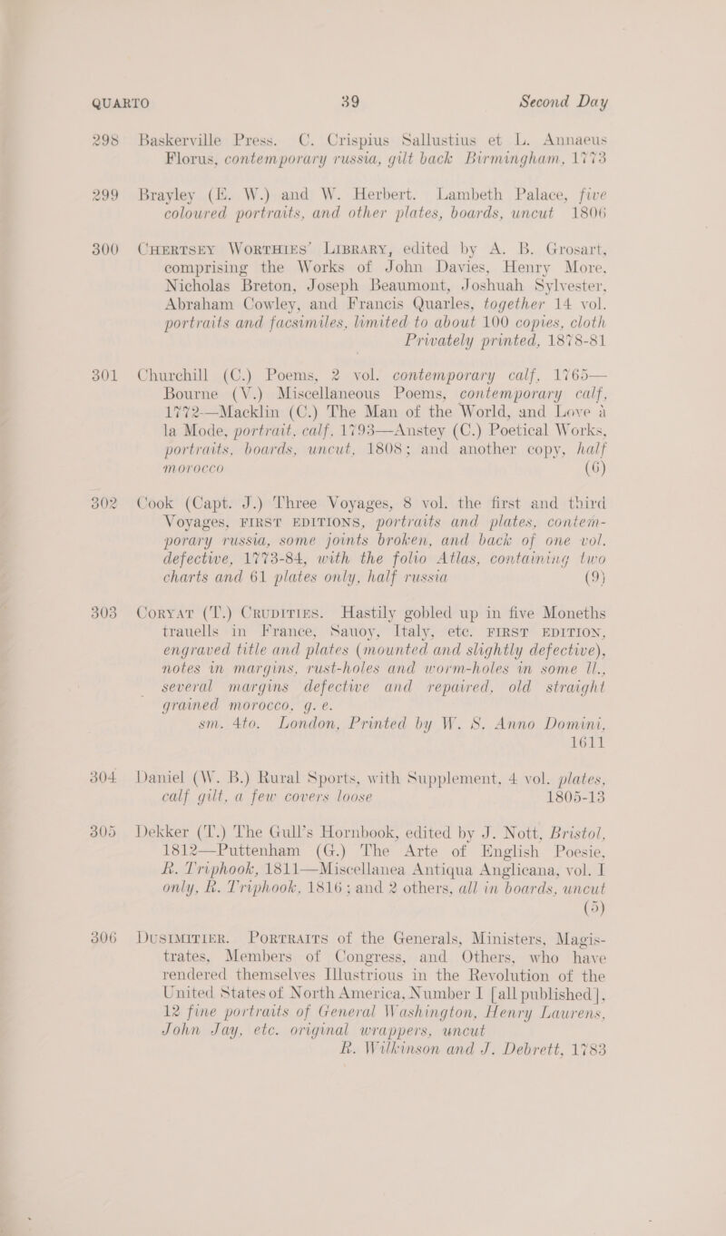 298 299 300 301 3()2 303 304 300 306 Baskerville Press. C. Crispius Sallustius et L. Annaeus Florus, contemporary russia, gut back Birmingham, 1773 Brayley (HZ. W.) and W. Herbert. Lambeth Palace, five coloured portraits, and other plates, boards, uncut 1806 CHERTSEY WorTHIES Lisrary, edited by A. B. Grosart, comprising the Works of John Davies, Henry More, Nicholas Breton, Joseph Beaumont, Joshuah Sylvester, Abraham Cowley, and Francis Quarles, together 14 vol. portraits and facsimiles, limited to about 100 copies, cloth Privately printed, 1878-81 Churchill (C.) Poems, 2 vol. contemporary calf, 1765 Bourne (V.) Miscellaneous Poems, contemporary calf, 17%2-—Macklin (C.) The Man of the World, and Love a la Mode, portrait, calf, 1793—Anstey (C.) Poetical Works, portraits, boards, uncut, 1808; and another copy, half MOVOCCO (6G)  Cook (Capt. J.) Three Voyages, 8 vol. the first and third Voyages, FIRST EDITIONS, portraits and plates, contem- porary russia, some jowmts broken, and back of one vol. defectwe, 1773-84, with the folio Atlas, containing two charts and 61 plates only, half russia (9} Coryat (T.) Crupiries. Hastily gobled up in five Moneths trauells in France, Sauoy, Italy, etc. FIRST EDITION, engraved title and plates (mounted and slightly defective), notes in margins, rust-holes and worm-holes in some Il., several margins defective and repaired, old straight grained morocco, g. e. sm. 4to. London, Printed by W. S. Anno Domini, VOLE Daniel (W. B.) Rural Sports, with Supplement, 4 vol. plates, calf gilt, a few covers loose 1805-13 Dekker (‘T.) The Gull’s Hornbook, edited by J. Nott, Bristol, 1812—Puttenham (G.) The Arte of English Poesie, Lk. Triphook, 1811—Miscellanea Antiqua Anglicana, vol. I only, R. Triphook, 1816; and 2 others, all in boards, uncut (5) Dustmirier. Porrraits of the Generals, Ministers, Magis- trates, Members of Congress, and Others, who have rendered themselves Illustrious in the Revolution of the United States of North America, Number I [all published ], 12 fine portraits of General Washington, Henry Laurens, John Jay, etc. original wrappers, uncut LR. Wilkinson and J. Debrett, 1783