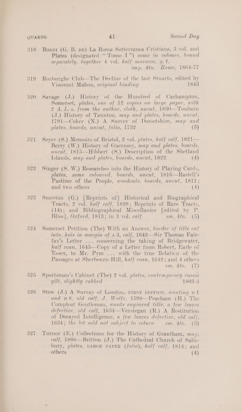 318 321 Rossi (G. B. pE) La Roma Sotterranea Cristiana, 3 vol. and Plates (designated “Tomo I”) some in colours, bound separately, together 4 vol. half morocco, g. t. imp. 4to. Rome, 1864-77 Roxburghe Club—The Decline of the last Stuarts, edited by Viscount Mahon, original binding 1843 Savage (J.) History of the Hundred of Carhampton, Somerset, plates, one of 12 copies on large paper, with 2 A.L.s. from the author, cloth, uncut, 1830—Toulmin (J.) History of Taunton, map and plates, boards, uncut, 1791—Coker (N.) A Survey of Dorsetshire, map and plates, boards, uncut, folvo, 1732 (3) Seyer (S.) Memoirs of Bristol, 2 vol. plates, half calf, 1821— Berry (W.) History of Guernsey, map and plates, boards, uncut, 1815—Hibbert (S.) Description of the Shetland Islands, map and plates, boards, uncut, 1822 (4) Singer (S. W.) Researches into the History of Playing Cards, plates, some coloured, boards, uncut, 1816—Rasteli’s Pastime of the People, woodcuts, boards, uncut, 1811; and two others (4) Smeeton (G.) [Reprints of] Historical and Biographical Tracts, 2 vol. half calf, 1820; Reprints of Rare Tracts, (14); and Bibhographical Miscellanies [edited by P. Bliss}, Ozford, 1813% in 3 vol. calf sm. 4to. (5) Somerset Petition (The) With an Answer, gee of title cut ‘ mto, hole in margin of A 3, calf, 1642 homas Fair-  fax’s Letter ... concerning the taking of Bridgewater, half roan, 1645—Copy of a Letter from Robert, Earle of Essex, to Mr. Pym ... with the true Relation of the Passages at Sherbourn-Hill, half roan, 1642: and 4 others sm. 4to. (7) Sportsman’s Cabinet (The) 2 vol. plates, contemporary russia gut, slightly rubbed 1803-4 Stow (J.) A Survay of London, FIRST EDITION, wanting D1 and D8, old calf, J. Wolfe, 1598—Peacham (H.) The Compleat Gentleman, wants engraved title, a few leaves defectwe, old calf, 1634—Verstegan (R.) A Restitution of Decayed Intelligence, a few leaves defective, old calj, 1634; the lot sold not subject to return sm. 4to. (3) calf, 1806—Britton (J.) The Cathedral Church of Salis- bury, plates, LARGE PAPER (folio), half calf, 1814; and