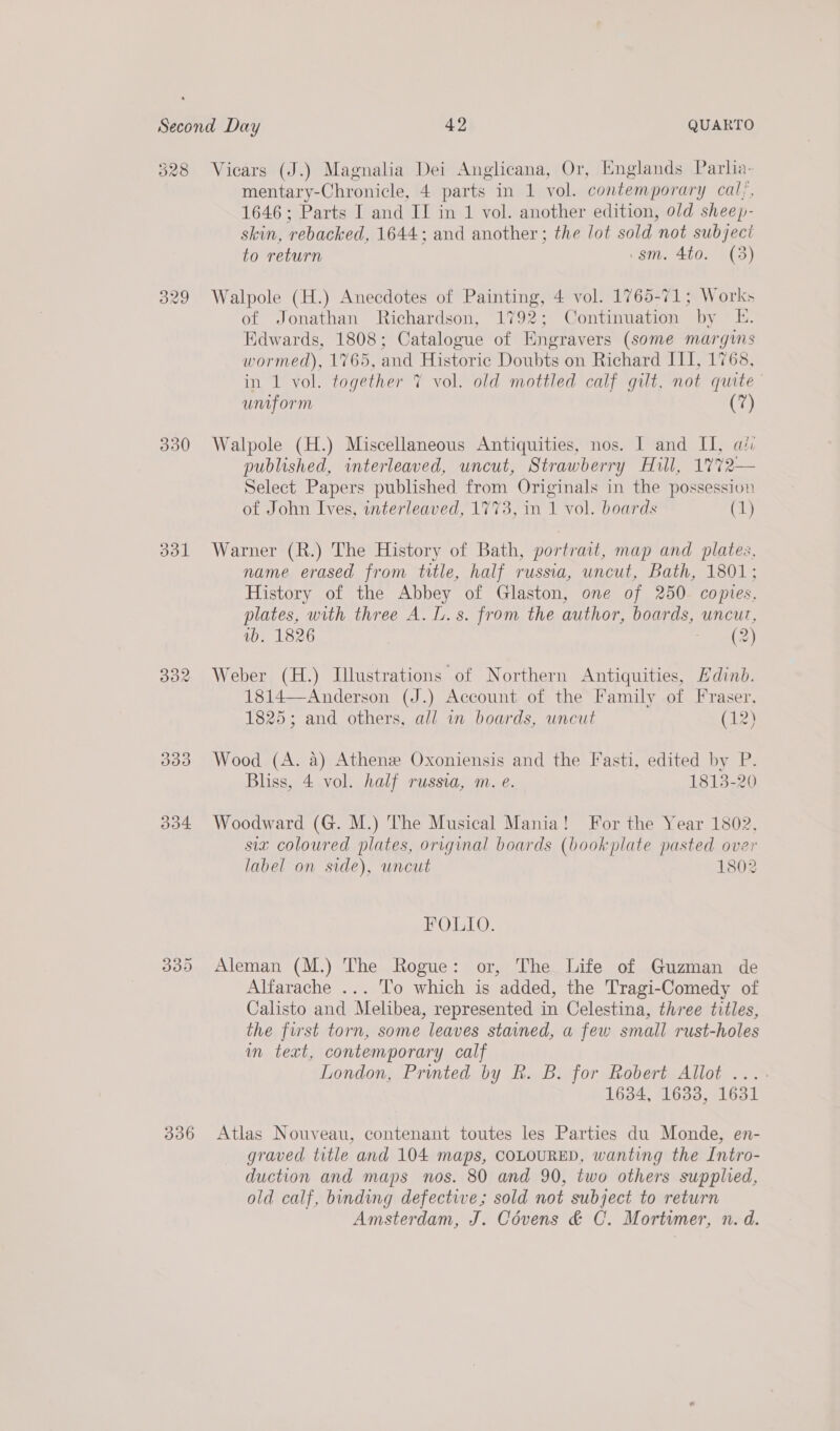 528 330 3031 336 Vicars (J.) Magnalia Dei Anglicana, Or, Englands Parlia- mentary-Chronicle, 4 parts in 1 vol. contemporary cal;, 1646; Parts I and II in 1 vol. another edition, 0/d sheep- skin, rebacked, 1644; and another; the lot sold not subject » to return .gsm. 4to. (3) Walpole (H.) Anecdotes of Painting, 4 vol. 1765-71; Works of Jonathan Richardson, 1792; Continuation by E. Edwards, 1808; Catalogue of Engravers (some margiis wormed), 1765, and Historic Doubts on Richard III, 1768, in 1 vol. together 7 vol. old mottled calf gilt, not quite umform ? Walpole (H.) Miscellaneous Antiquities, nos. I and I, ai: published, interleaved, uncut, Strawberry Hull, 1772— Select Papers published from Originals in the possession of John Ives, interleaved, 1773, in 1 vol. boards (1) Warner (R.) The History of Bath, portrait, map and plates, name erased from title, half russia, uncut, Bath, 1801; History of the Abbey of Glaston, one of 250 copies, plates, with three A. L.s. from the author, boards, uncut, 1b. 1826 Peas cer) Weber (H.) Illustrations of Northern Antiquities, Edinb. 1814—Anderson (J.) Account of the Family of Fraser, 1825; and others, all in boards, uncut (12) Wood (A. a) Athenee Oxoniensis and the Fasti, edited by P. Bliss, 4 vol. half russia, m. e. 1813-20 Woodward (G. M.) The Musical Mania! For the Year 1802, six coloured plates, original boards (bookplate pasted over label on side), uncut 1802 FOLIO. Aleman (M.) The Rogue: or, The Life of Guzman de Alfarache ... To which is added, the Tragi-Comedy of Calisto and Melibea, represented in Celestina, three titles, the first torn, some leaves stained, a few small rust-holes in text, contemporary calf London, Printed by Rh. B. for Robert Allot ...- 1634, 1633, 1631 Atlas Nouveau, contenant toutes les Parties du Monde, en- graved title and 104 maps, COLOURED, wanting the Intro- duction and maps nos. 80 and 90, two others supplied, old calf, binding defective; sold not subject to return Amsterdam, J. Covens &amp; C. Mortimer, n. d.