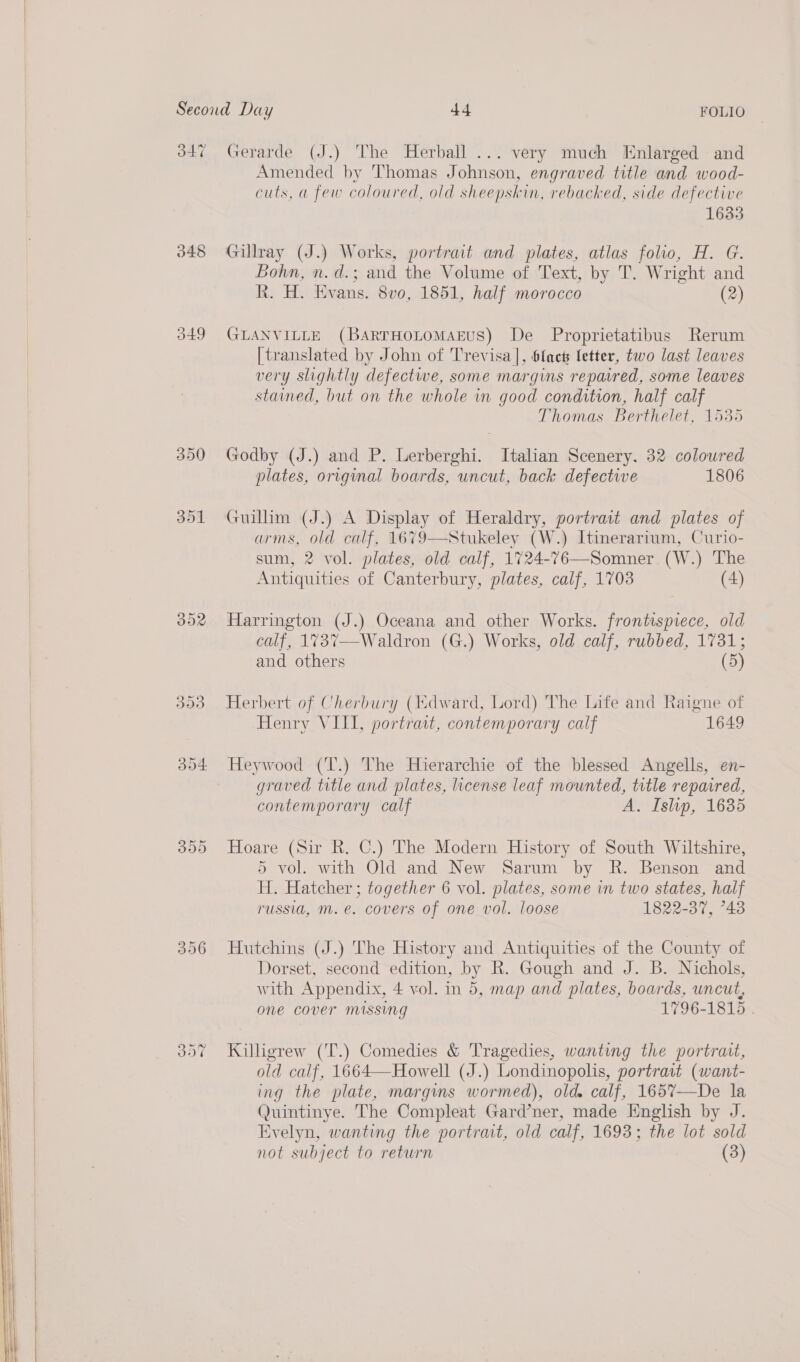      347 348 349 350 301 BOR Gerarde (J.) The Herball ... very much Enlarged and Amended by Thomas Johnson, engraved title and wood- cuts, a few coloured, old sheepskin, rebacked, side defective 1635 Gillray (J.) Works, portrait and plates, atlas folio, H. G. Bohn, n.d.; and the Volume of Text, by T. Wright and R. H. Evans. 8vo, 1851, half morocco (2) GLANVILLE (BARTHOLOMAEUS) De Proprietatibus Rerum [translated by John of Trevisa], 6fact letter, two last leaves very slightly defectwe, some margins repaired, some leaves stained, but on the whole in good condition, half calf Thomas Berthelet, 1535 Godby (J.) and P. Lerberghi. Italian Scenery. 32 colowred plates, original boards, uncut, back defective 1806 Guillim (J.) A Display of Heraldry, portrait and plates of arms, old calf, 1679—Stukeley (W.) Itinerarium, Curio- sum, 2 vol. plates, old calf, 1724-76—Somner (W.) The Antiquities of Canterbury, plates, calf, 1703 (4)  Harrington (J.) Oceana and other Works. frontispiece, old calf, 1737—-Waldron (G.) Works, old calf, rubbed, 1731; and others (5) Herbert of Cherbury (idward, Lord) The Life and Raigne of Henry VIII, portrait, contemporary calf 1649 Heywood (T.) The Hierarchie of the blessed Angells, en- graved title and plates, license leaf mounted, title repaired, contemporary calf A. Islip, 1635 Hoare (Sir R. C.) The Modern History of South Wiltshire, 5 vol. with Old and New Sarum by R. Benson and H. Hatcher ; together 6 vol. plates, some in two states, half russia, m. e. covers of one vol. loose 1822-37, °43 Hutchins (J.) The History and Antiquities of the County of Dorset, second edition, by R. Gough and J. B. Nichols, with Appendix, 4 vol. in 5, map and plates, boards, uncut, one cover missing 1796-1815 . Killigrew (T.) Comedies &amp; Tragedies, wanting the portrait, old calf, 1664—Howell (J.) Londinopolis, portrait (want- ing the plate, margins wormed), old. calf, 165%7—De la Quintinye. The Compleat Gard’ner, made English by J. Evelyn, wanting the portrait, old calf, 1693; the lot sold