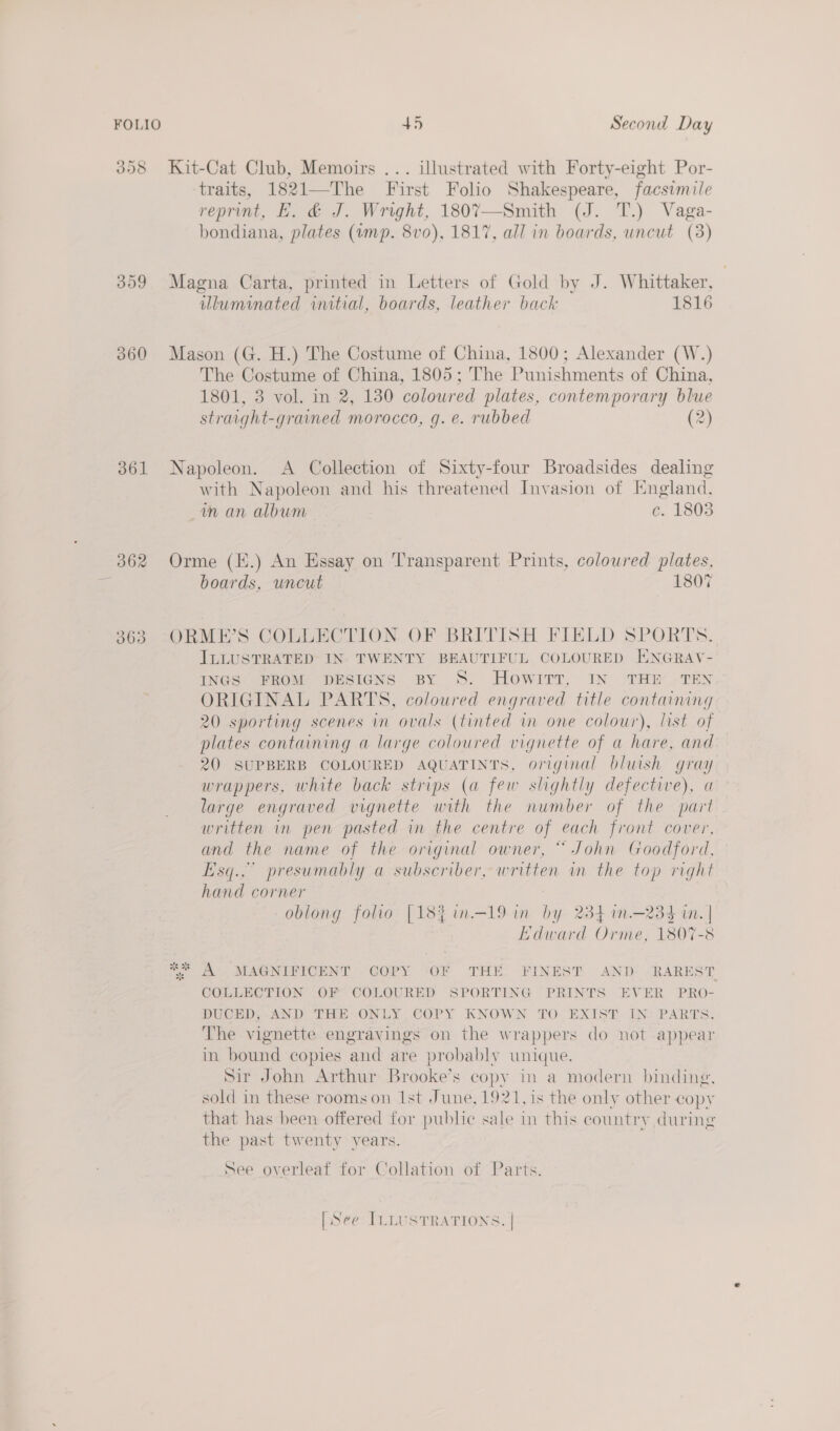 358 Kit-Cat Club, Memoirs ... illustrated with Forty-eight Por- traits, 1821—The First Folio Shakespeare, facsimile reprint, EF. &amp; J. Wright, 1807—Smith (J. T.) Vaga- bondiana, plates (ump. 8vo), 1817, all in boards, uncut (3) 359 Magna Carta, printed in Letters of Gold by J. Whittaker, illuminated initial, boards, leather back 1816 360 Mason (G. H.) The Costume of China, 1800; Alexander (W.) The Costume of China, 1805; The Punishments of China, 1801, 3 vol. in 2, 130 coloured plates, contemporary blue straight-grained morocco, g. e. rubbed (2) 361 Napoleon. A Collection of Sixty-four Broadsides dealing with Napoleon and his threatened Invasion of England, m an album ce. 1803 362 Orme (E.) An Essay on Transparent Prints, coloured plates, boards, uncut 1807 363 -ORME’S COLLECTION OF BRITISH FIELD SPORTS. ILLUSTRATED IN. TWENTY BEAUTIFUL COLOURED ENGRAV- INGS FROM DESIGNS BY S. Howitt, IN THE .TEN ORIGINAL PARTS, coloured engraved title containing 20 sporting scenes in ovals (tinted in one colour), list of plates containing a large coloured vignette of a hare, and 20 SUPBERB COLOURED AQUATINTS, original bluish gray wrappers, white back strips (a few shghtly defective), a large engraved vignette with the number of the part written in pen pasted in the centre of each front cover, and the name of the original owner, “ John Goodford, Esq... presumably a subscriber, written in the top right hand corner oblong folio [18% in—19 in by 234 in.—234 in. | Bdward atte 1807-8 4 A MAGNIFICENT COPY ‘OF THE FINEST AND- -RAREST COLLECTION OF COLOURED SPORTING PRINTS EVER PRO- DUCED, AND THE ONLY COPY KNOWN TO EXIST IN PARTS. The vignette engravings on the wrappers do not appear in bound copies and are probably unique. Sir John Arthur Brooke’s copy in a modern binding, sold in these rooms on Ist June, 1921, is the only other copy that has been offered for public sale in this country during the past twenty vears. See overleaf for Collation of Parts. [See ILLUSTRATIONS. |