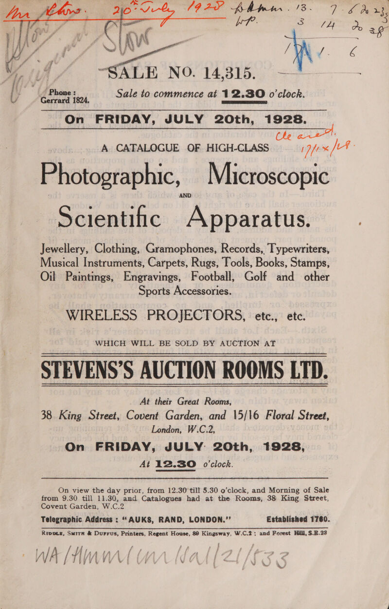   “SALE NO. 14,315. ) flare: Ly Sale to commence at 12.30 o'clock. On FRIDAY, JULY 20th, 1928. A CATALOGUE OF HIGH-CLASS j7/:«/- Photographic, Microscopic Scientific (Aguataton ; Jewellery, Clothing, Gramophones, Records, Typewriters, Musical Instruments, Carpets, Rugs, Tools, Books, Stamps, Oil Paintings, Engravings, Football, Golf and other Sports Accessories. “WIRELESS PROJECTORS, etc., ete, WHICH WILL BE SOLD BY AUCTION AT STEVENS’S AUCTION ROOMS LD. At their Great Rooms, 38. King Street, Covent Garden, and 15/16 tele! Street, London, W.C.2, : eglan. FRIDAY, JULY: 20th, 1928, At 12.30 o'clock. On view the day prior, from 12.30 til! 5.30 o’clock, and Morning of Sale from 9.30 till 11.30, and Catalogues had at the Rooms, 38 King Street, Covent Garden, W.C.2 Telegraphic Address : “AUKS, RAND, LONDON.” Established 1760. Ripoce, Smith &amp; Durrus, Printers, Regent House, 89 Kingsway, W.C.2; and Forest Hill, $.B.22 WA / ‘Any Y 4 /\ a / 04 pie