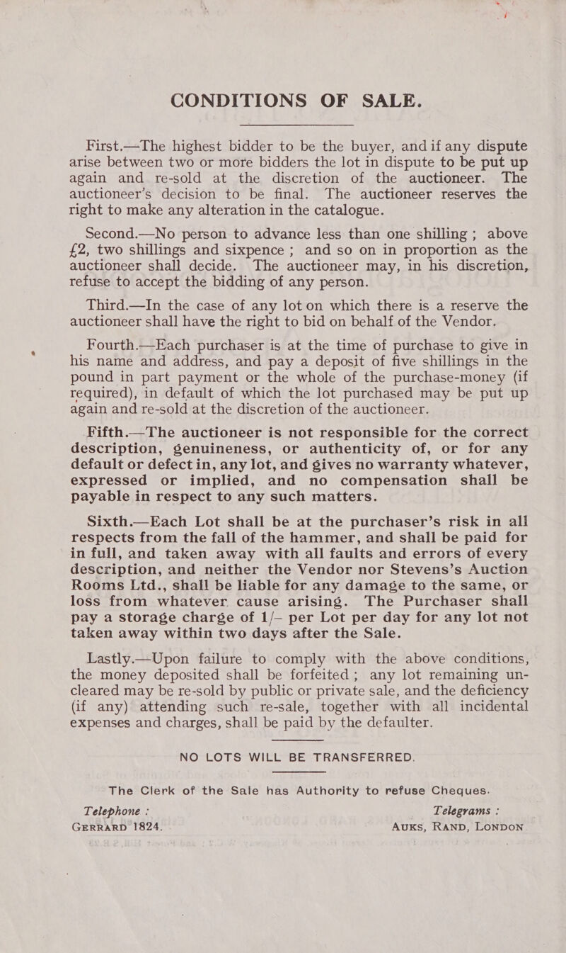 CONDITIONS OF SALE. First.—The highest bidder to be the buyer, andif any dispute arise between two or more bidders the lot in dispute to be put up again and re-sold at the discretion of the auctioneer. The auctioneer’s decision to be final. The auctioneer reserves the right to make any alteration in the catalogue. Second.—No person to advance less than one shilling ; above £2, two shillings and sixpence ; and so on in proportion as the auctioneer shall decide. The auctioneer may, in his discretion, refuse to accept the bidding of any person. Third.—In the case of any lot on which there is a reserve the auctioneer shall have the right to bid on behalf of the Vendor. Fourth.—Each purchaser is at the time of purchase to give in his name and address, and pay a deposit of five shillings in the pound in part payment or the whole of the purchase-money (if required), in default of which the lot purchased may be put up again and re-sold at the discretion of the auctioneer. Fifth.—The auctioneer is not responsible for the correct description, genuineness, or authenticity of, or for any default or defect in, any lot, and gives no warranty whatever, expressed or implied, and no compensation shall be payable in respect to any such matters. Sixth.—Each Lot shall be at the purchaser’s risk in all respects from the fall of the hammer, and shall be paid for in full, and taken away with all faults and errors of every description, and neither the Vendor nor Stevens’s Auction Rooms Ltd., shall be liable for any damage to the same, or loss from whatever cause arising. The Purchaser shall pay a storage charge of 1/— per Lot per day for any lot not taken away within two days after the Sale. Lastly.—Upon failure to comply with the above conditions, the money deposited shall be forfeited; any lot remaining un- cleared may be re-sold by public or private sale, and the deficiency (if any) attending such re-sale, together with all incidental expenses and charges, shall be paid by the defaulter.  NO LOTS WILL BE TRANSFERRED. The Clerk of the Sale has Authority to refuse Cheques. Telephone : _ Telegrams : GERRARD 1824. Auks, RAND, LONDON
