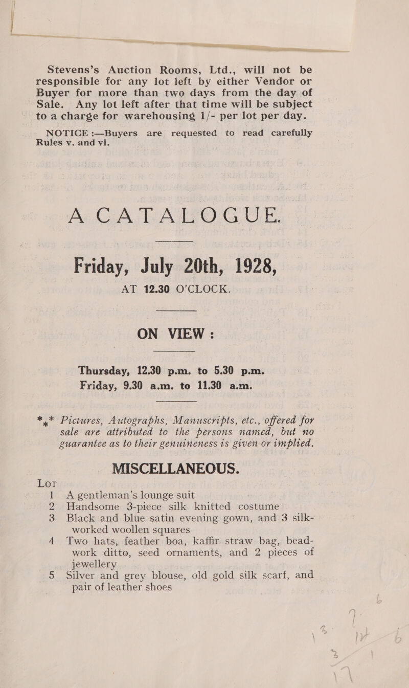 — Stevens’s Auction Rooms, Ltd., will not be responsible for any lot left by either Vendor or Buyer for more than two days from the day of Sale. Any lot left after that time will be subject NOTICE :—Buyers are requested to read carefully Rules v. and vi. A. CA TALEO CUE Friday, July 20th, 1928, AT 12.30 O'CLOCK. ON VIEW : Thursday, 12.30 p.m. to 5.30 p.m. Friday, 9.30 a.m. to 11.30 a.m. ** Pictures, Autographs, Manuscripts, etc., offered for sale ave attributed to the persons named, but no guarantee as to their genuineness 1s given or implied. MISCELLANEOUS. 1 A gentleman’s lounge suit 2 Handsome 3-piece silk knitted eonhoine 3 Black and blue satin evening gown, and 3 silk- worked woollen squares 4 Two hats, feather boa, kaffir straw bag, bead- work ditto, seed ornaments, and 2 pieces of jewellery . 5 Silver and grey flonce, old gold silk scarf, and pair of leather shoes