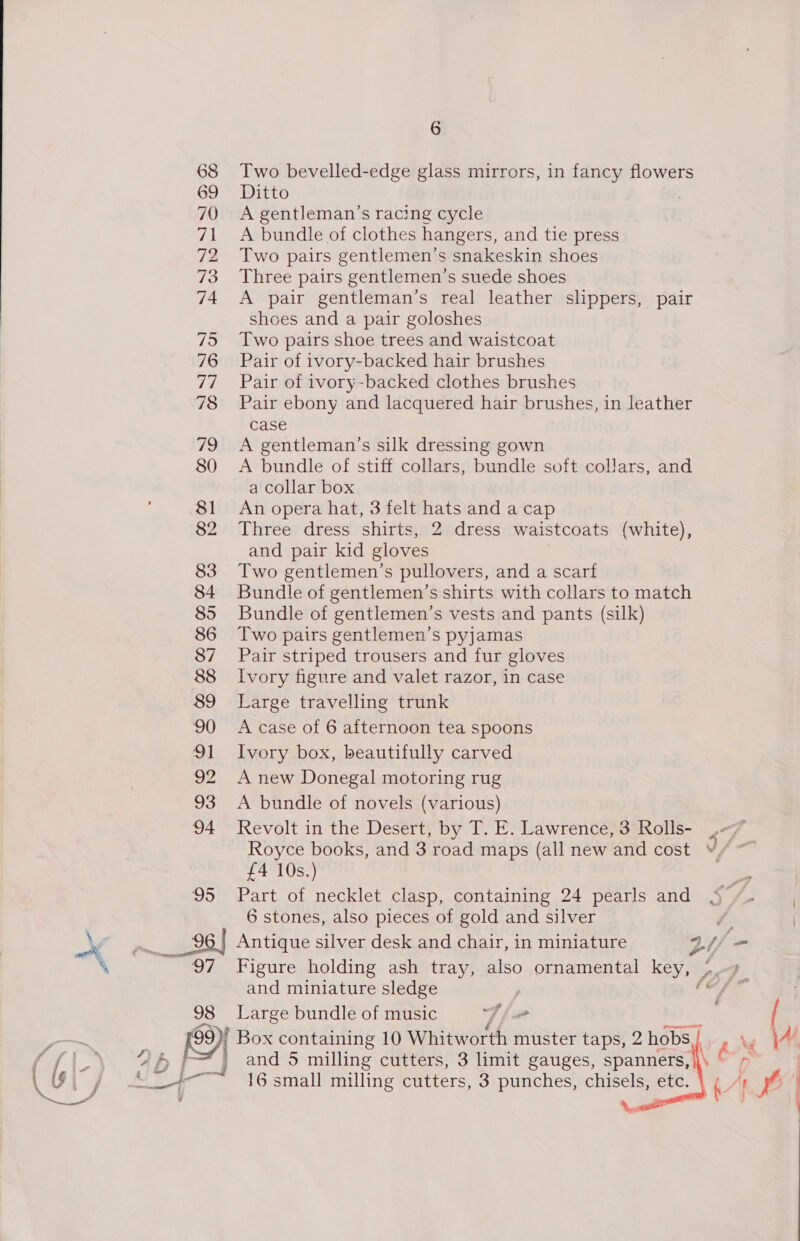 68 Two bevelled-edge glass mirrors, in fancy flowers 69 Ditto | 70 A gentleman’s racing cycle 71 <A bundle of clothes hangers, and tie press 72 Two pairs gentlemen’s snakeskin shoes 73 Three pairs gentlemen’s suede shoes 74 A pair gentleman’s real leather shippers, pair shoes and a pair goloshes 75 Two pairs shoe trees and waistcoat 76 Pair of ivory-backed hair brushes 77 Pair of ivory-backed clothes brushes 78 Pair ebony and lacquered hair brushes, 1 in leather case 79 <A gentleman’s silk dressing gown 80 <A bundle of stiff collars, bundle soft collars, and a collar box 81 An opera hat, 3 felt hats and a cap 82 Three dress shirts, 2 dress waistcoats (white), and pair kid gloves 83 Two gentlemen’s pullovers, and a scarf 84 Bundle of gentlemen’s shirts with collars to match 85 Bundle of gentlemen’s vests and pants (silk) 86 Two pairs gentlemen’s pyjamas 87 Pair striped trousers and fur gloves 88 Ivory figure and valet razor, in case 89 Large travelling trunk 90 Acase of 6 afternoon tea spoons 91 Ivory box, beautifully carved 92 Anew Donegal motoring rug 93 A bundle of novels (various) 94 Revolt in the Desert, by T. E. Lawrence, 3 Rolls- rf, Royce books, and 3 road maps (all new and cost 9/~ £4 10s.) + | 95 Part of necklet clasp, containing 24 pearls and S/. 6 stones, also pieces of gold and silver f | Yer ag 96 | Antique silver desk and chair, in miniature oy a “~\ ~ 97 Figure holding ash tray, also ornamental key, / Sey a and miniature sledge | he ei Large bundle of music whe F il , |   : 9 Box containing 10 Whitworth: muster taps, 2 hobs.) NAB | } and 5 milling cutters, 3 limit gauges, spanners, <_-+—~ 16 small milling cutters, 3 punches, chisels, etc.