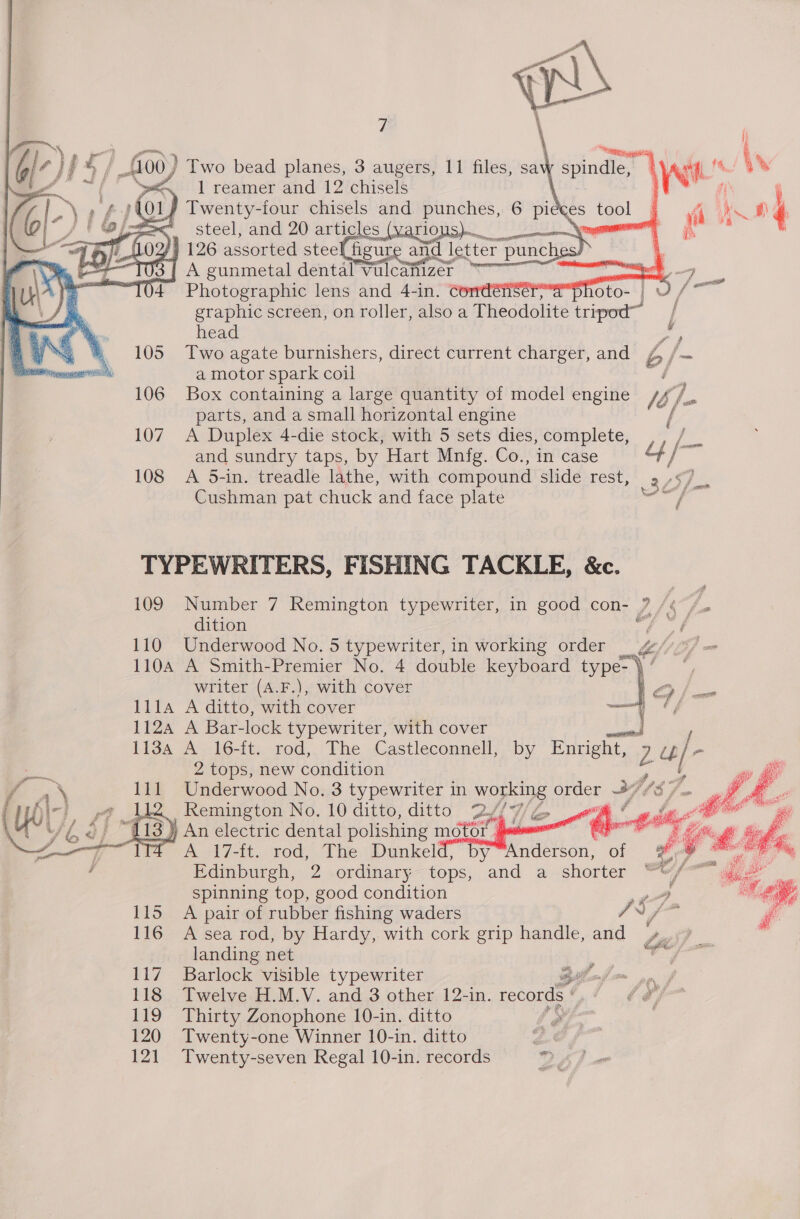  7     7). ry Gl’ 44 > f L100) Two bead planes, 3 augers, 11 files, sav Fhe = 1 reamer and 12 chisels / Twenty-four chisels and punches, 6 es _ steel, and 20 articles (yario 126 assorted stee figure and letter | pune  {| A gunmetal dentalVulcaftizer “ae Photographic lens and 4-in. Comdénserya as graphic screen, on roller, also a Theodolite tripod j ta. ” %- head ,) 2s, 4% 105 Two agate burnishers, direct current charger, and b {— neon rsh a motor spark coil f 106 Box containing a large quantity of model engine lb fa parts, and a small horizontal engine 107. A Duplex 4-die stock, with 5 sets dies, complete, e.. and sundry taps, by Hart Mnfg. Co., in case ae 3 108 A 5-in. treadle lathe, with compound slide rest, 2, Cushman pat chuck and face plate ae TYPEWRITERS, FISHING TACKLE, &amp;c. 109 Number 7 Remington typewriter, in good con- ? /¢ / dition a Per 110 Underwood No. 5 typewriter, in working order — g//3/ = 110A A Smith-Premier No. 4 double keyboard type-}* — writer (A.F.), with cover 111A A ditto, with cover 1124 A Bar-lock typewriter, with cover <aaiieed / 1134 A 16-it. rod,. The Castleconnell, by Enright, z iL} 2 tops, new condition : 111 Underwood No, 3 typewriter in working order i ym Remington No, 10 ditto, ditto 2Y7/G | ) An electric dental polishing motor . ja A17-it, rod, The. Dunkel Edinburgh, 2 ordinary tops, spinning top, good condition o 115 A pair of rubber fishing waders A a 3 116 A sea rod, by Hardy, with cork grip handle, and Ga : landing net 117 Barlock visible typewriter ta 118 Twelve H.M.V. and 3 other 12-in. records on 4s, 119 Thirty Zonophone 10-in. ditto é 120 Twenty-one Winner 10-in. ditto 121 Twenty-seven Regal 10-in. records         ‘Anderson, of and a shorter ~ y be, ai