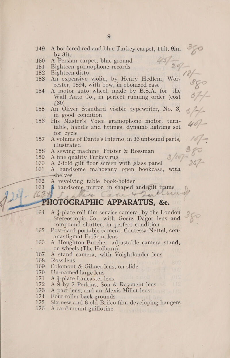 by 3ft. , f 150 A Persian carpet, blue ground . wg) 151 Eighteen gramophone records 152 Eighteen ditto | | , 153. An expensive violin, by Henry Hedlem, Wor- “ » cester, 1894, with bow, in ebonized case =< 154 A motor auto wheel, made by B.S.A. for the , Wall Auto Co., in perfect running order (cost £30) 155 An Oliver Standard visible typewriter, No. 3, in good condition 156 His Master's Voice gramophone motor, turn- 4,7 table, handle and fittings, dynamo lighting set ”™ Gi 1CNLere 157 Avolume of Dante’s Inferno, in 36 unbound parts, | illustrated RY: 158 <A sewing machine, Frister &amp; Rossman ef 159 A fine quality Turkey rug \ 160 A 2-fold gilt floor screen with glass panel _emeshelves — 162° &amp; revolving table book-holder 163 handsome, mirror, in a ae Bt jpme f eS Bed    Gi . . a AGA. of 2 ROTOCRAPHIC APPARATUS, &amp;c. Stereoscopic Co., with Goerz Dagor lens and compound shutter, in perfect condition 165 Post-card portable camera, Contessa-Nettel, con- anastigmat F/15cm. lens on wheels (The Holborn) 167 A stand camera, with Voightlander lens 168 Ross lens 169 Colomont &amp; Gilmer lens, on slide 170 Un-named large lens 172 A9by 7 Perkins, Son &amp; Rayment lens 173 A part lens, and an Alexis Millet lens 174 Four roller back grounds 175 Six new and 6 old Brifco film developing hangers