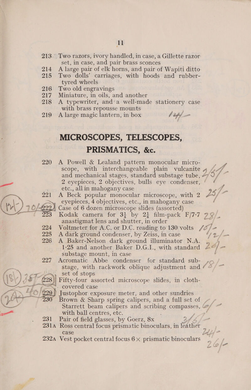 u 213. Two razors, ivory handled, in case, a Gillette razor set, in case, and pair brass sconces 214 A large pair of elk horns, and pair of Wapiti ditto 215 Two dolls’ carriages, with hoods and rubber- tyred wheels 216 Two old engravings 217 Miniature, in oils, and another 218 <A typewriter, and’a well-made stationery case with brass repousse mounts 219 A large magic lantern, in box f daghof ono MICROSCOPES, TELESCOPES, PRISMATICS, &amp;c. 220 A Powell &amp; Lealand pattern monocular micro- 3 scope, with interchangeable plain vulcanite 4. je j oe mechanical stages, standard substage tube, 2 eyepieces, 2 objectives, bulls eye condenser, ’ ¢   etc., allin mahogany case a 4 A Beck popular monocular microscope, with 2 oy f % sep, 4 objectives, etc., in mahogany case / | Case of 6 dozen microscope slides (assorted) ; Kodak camera for 3} by 2} film-pack F/7-7 29/, anastigmat lens and shutter, in order rn 224 Voltmeter for A-C./or D:C. reading to 130 volts /f2/e | 225 A dark ground condenser, by Zeiss, in case O) nf wm 226 A Baker-Nelson dark ground illuminator N.A. ., 4 1-25 and another Baker D.G.I., with standard A@/=— substage mount, in case i 227 Acromatic Abbe condenser for standard. sub- Sh stage, with rackwork oblique adjustment and f sets Set of stops \) oJ) ¢8 — 228)) Fifty-four assorted microscope slides, in cloth- FN COVEred case 2/229) Justophor exposure meter, and other sundries Se  ‘ y Brown &amp; Sharp spring calipers, and a full set of » , bell _ Starrett beam calipers and scribing compasses, “/ -* aie with ball centres, etc. ; , we 231 Pair of field glasses, by Goerz, 8x ad &amp; 231A Ross central focus prismatic binoculars, in Ae é case é 232A Vest pocket central focus6 x prismatic binoculars _ > fe”