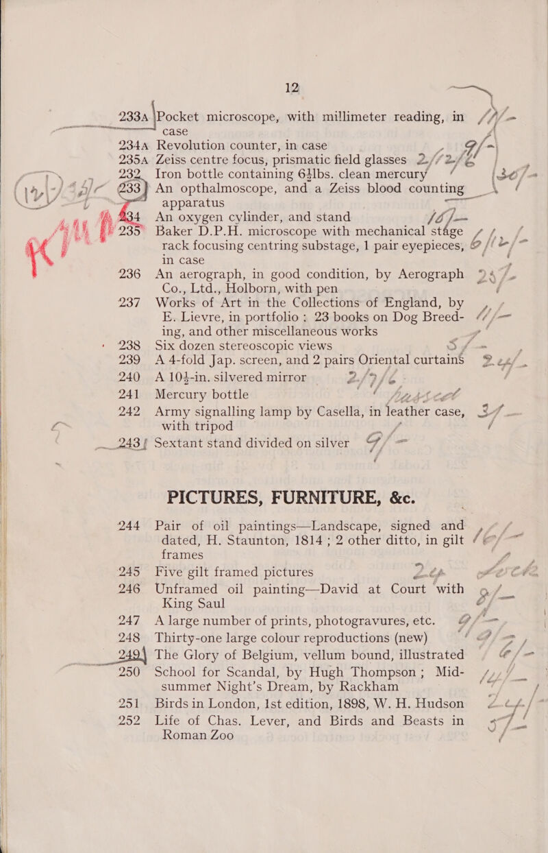   12 — Nf 233A |Pocket microscope, with mullimeter reading, in // \- RG see case J 234A Revolution counter, in case , A 2354 Zeiss centre focus, prismatic field glasses 2//2-/gf | eoou~ 932. Tron bottle containing 61lbs. clean mercury 7 [ddl / fa l-fAp/r 233 An opthalmoscope, and a Zeiss blood counting _\ / EY At apparatus so ane A , 4 An oxygen cylinder, and stand So |= : f* L, + 235° Baker D.P.H. microscope with mechanical stage //_ , sa ; ; rack focusing centring substage, 1 pair eyepieces, @ // “/ ~ In Case ; 236 An aerograph, in good condition, by Aerograph 94 /. Co., Ltd., Holborn, with pen Ree 237 Works of Art in the Collections of Pngrand, by 9 y E. Lievre, in portfolio ; 23 books on Dog Breed- ¢¢/— ing, and other miscellaneous works y 238 Six dozen stereoscopic views Sf : 239 A 4-fold Jap. screen, and 2 pairs Oriental parte Desf. 240 A 104-in. silvered mirror 2:/ 9 Je : | 241 eerie bottle A Dp thet 242 Army signalling lamp by Casella, in leather case, x? 6° i with tripod ay / __.243} Sextant stand divided on silver yy PICTURES, FURNITURE, &amp;c. 244 Pair of oil paintings—Landscape, signed and / dated, H. Staunton, 1814 ; 2 other ditto, in gilt / frames Sie 245 Five gilt framed pictures ”) ) th ald: ff 246 Unframed oil painting—David at Cant ‘with 9 King Saul A 247 A large number of prints, photogravures, etc. 7 /-=— 248 Thirty-one large colour reproductions (new) ! Balam , 2494 The Glory of Belgium, vellum bound, illustrated @ /- ~ 250 School for Scandal, by Hugh Thompson ; Mid- /,, ea summer Night’s Dream, by Rackham | if 251 Birds in London, Ist edition, 1898, W. H. Hudson 252 Life of Chas. Lever, and Birds and Beasts in a7 /