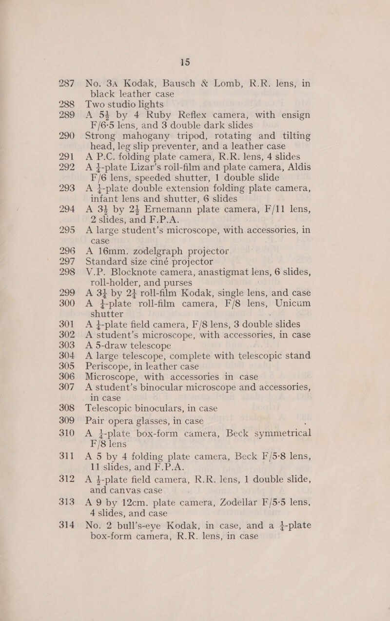 -— lo No. 3A Kodak, Bausch &amp; Lomb, R.R. lens, in black leather case Two studio lights A 54 by 4 Ruby Reflex camera, with ensign F/6-5 lens, and 3 double dark shdes Strong mahogany tripod, rotating and tilting head, leg slip preventer, and a leather case A P.C. folding plate camera, R.R. lens, 4 slides A 4-plate Lizar’s roll-film and plate camera, Aldis F/6 lens, speeded shutter, 1 double slide A i-plate double extension folding plate camera, infant lens and shutter, 6 slides A 34 by 24 Ernemann plate camera, F/11 lens, 2 slides, and BSP A. A large student’s microscope, with. accessories, in case A 16mm. zodelgraph projector Standard size ciné projector V.P. Blocknote camera, anastigmat pens 6 slides, roll-holder, and purses A 37 by 24 ‘roll-film Kodak, single tabs: and case Joo oe plate roll-film camera, F/8 lens, Unicim shutter A 4-plate field camera, F/8 lens, 3 double slides va student’ S microscope, with accessories, in case A 5-draw telescope A large telescope, complete with telescopic stand Periscope, in leather case Microscope, with accessories in case A student’s binocular microscope and accessories, in case Telescopic binoculars, in case Pair opera glasses, in case A }-plate box-form camera, Beck ePiphetcical F/8 lens A 5 by 4 folding plate camera, Beck F/5-8 lens, 11 slides, and F.P.A. and canvas case A 9 by 12cm. plate camera, Zodellar F/5-5 lens, 4 slides, and case No. 2 bull’s-eye Kodak, in case, and a }-plate box-form camera, R.R. lens, in case